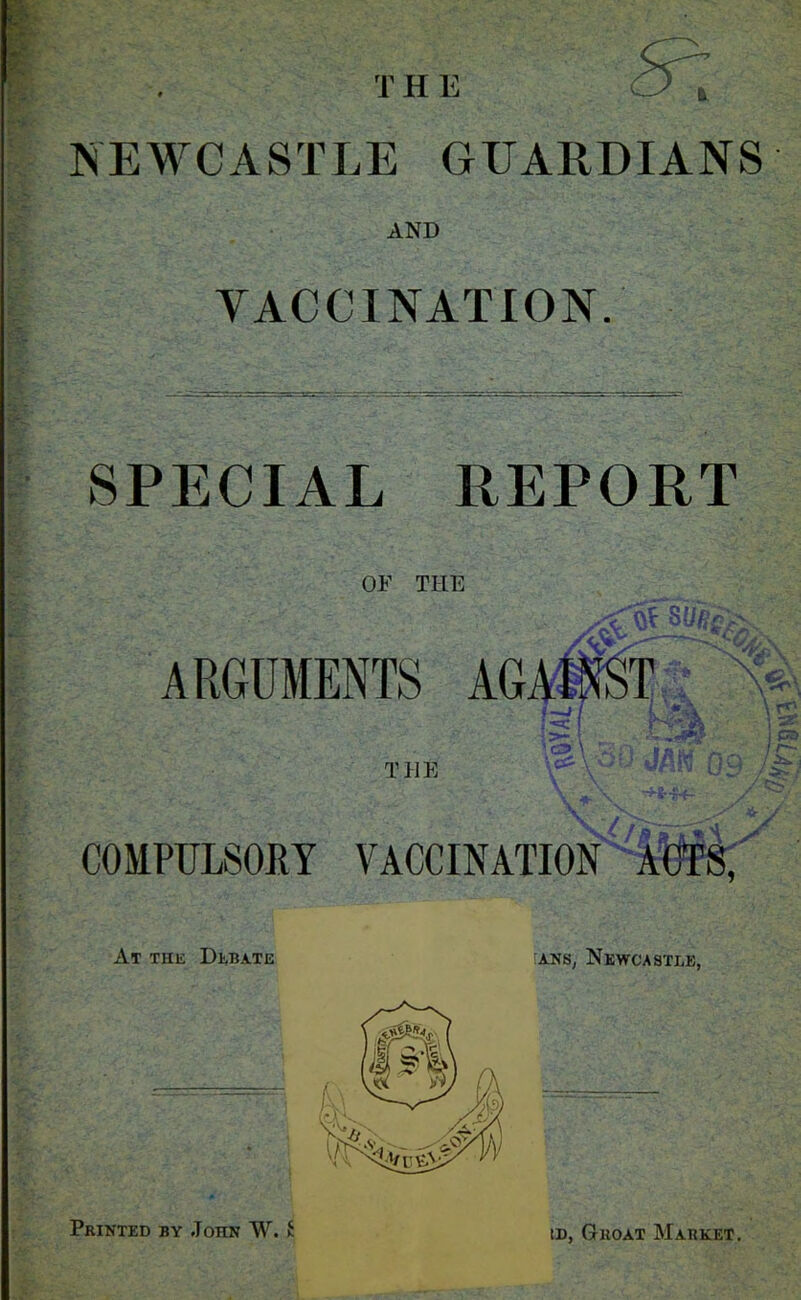 T H E NEWCASTLE GUARDIANS AND VACCINATION. ■ SPECIAL REPORT OE THE ARGUMENTS AGA1 /c Ot SUfic>\ ;-=c 'S \ T irM THE c<r y / COMPULSORY VACCINATION At the Debate :ans, Newcastle, Printed by John W. £ id, Groat Market. >79 HA ^