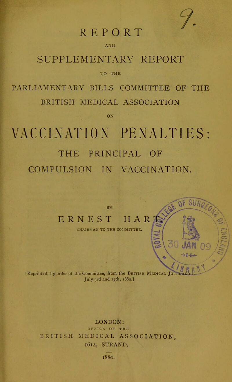 r ; REPORT AND SUPPLEMENTARY REPORT TO THE PARLIAMENTARY BILLS COMMITTEE OF THE BRITISH MEDICAL ASSOCIATION VACCINATION PENALTIES: THE PRINCIPAL OF COMPULSION IN VACCINATION. LONDON; OFFICE OF THE BRITISH MEDICAL ASSOCIATION, i6ia, strand.