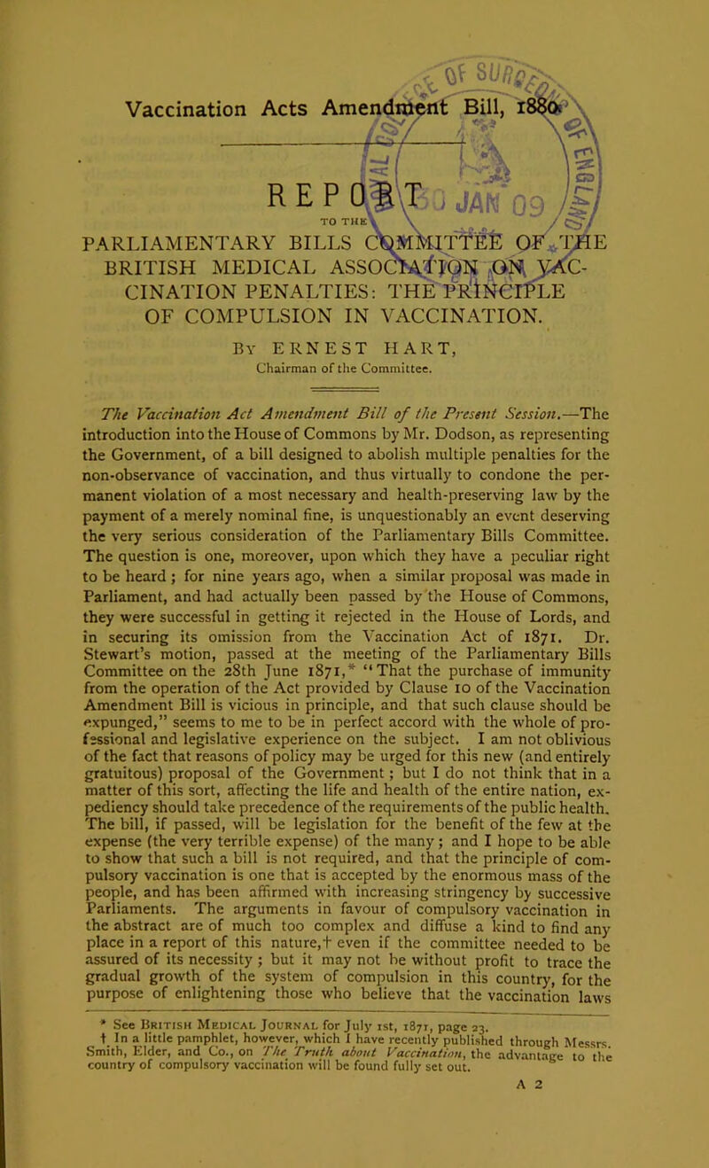 REP TO TUK PARLIAMENTARY BILLS BRITISH MEDICAL ASSO CINATION PENALTIES: T OF COMPULSION IN VACCINATION. Vaccination Acts By ERNEST HART, Chairman of the Committee. The Vaccination Act Amendment Bill of the Present Session.—The introduction into the House of Commons by Mr. Dodson, as representing the Government, of a bill designed to abolish multiple penalties for the non-observance of vaccination, and thus virtually to condone the per- manent violation of a most necessary and health-preserving law by the payment of a merely nominal fine, is unquestionably an event deserving the very serious consideration of the Parliamentary Bills Committee. The question is one, moreover, upon which they have a peculiar right to be heard ; for nine years ago, when a similar proposal was made in Parliament, and had actually been passed by the House of Commons, they were successful in getting it rejected in the House of Lords, and in securing its omission from the Vaccination Act of 1871. Dr. Stewart’s motion, passed at the meeting of the Parliamentary Bills Committee on the 28th June 1871,* “That the purchase of immunity from the operation of the Act provided by Clause 10 of the Vaccination Amendment Bill is vicious in principle, and that such clause should be expunged,” seems to me to be in perfect accord with the whole of pro- fessional and legislative experience on the subject. I am not oblivious of the fact that reasons of policy may be urged for this new (and entirely gratuitous) proposal of the Government; but I do not think that in a matter of this sort, affecting the life and health of the entire nation, ex- pediency should take precedence of the requirements of the public health. The bill, if passed, will be legislation for the benefit of the few at the expense {the very terrible expense) of the many; and I hope to be able to show that such a bill is not required, and that the principle of com- pulsory vaccination is one that is accepted by the enormous mass of the people, and has been affirmed with increasing stringency by successive Parliaments. The arguments in favour of compulsory vaccination in the abstract are of much too complex and diffuse a kind to find any place in a report of this nature, t even if the committee needed to be assured of its necessity ; but it may not be without profit to trace the gradual growth of the system of compulsion in this country, for the purpose of enlightening those who believe that the vaccination laws * See British Medical Journal for July ist, 1871, page 23. t In a little pamphlet, however, which I have recently published through Messrs Smith, Elder, and Co., on The Truth about Vaccination, ihn advantage to tlie country of compulsory vaccination will be found fully set out.