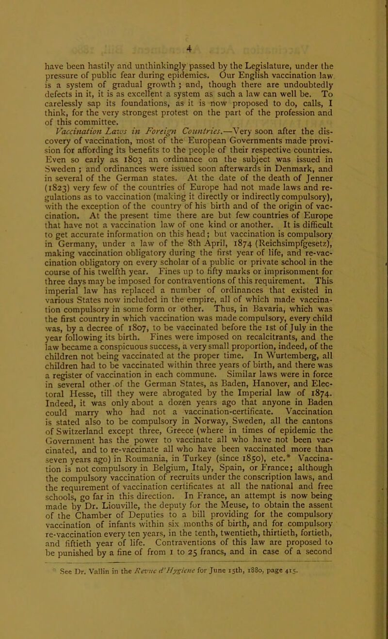 have been hastily and unthinkingly passed by the Legislature, under the pressure of public fear during epidemics. Our English vaccination law is a system of gradual growth ; and, though there are undoubtedly defects in it, it is as excellent a system as such a law can well be. To carelessly sap its foundations, as it is now proposed to do, calls, I think, for the very strongest protest on the part of the profession and of this committee. Vaccination Lau's in Foreign Countries.—Very soon after the dis- covery of vaccination, most of the European Governments made provi- sion for affording its benefits to the people of their respective countries. Even so early as 1803 an ordinance on the subject was issued in Sweden ; and ordinances were issued soon afterwards in Denmark, and in several of the German states. At the date of the death of Jenner (1823) very few of the countries of Europe had not made laws and re- gulations as to vaccination (making it directly or indirectly compulsorj’), with the exception of the country of his birth and of the origin of vac- cination. At the present time there are but few countries of Europe that have not a vaccination law of one kind or another. It is difficult to get accurate information on this head; but vaccination is compulsory in Germany, under a law of the 8th April, 1874 (Reichsimpfgesetz), making vaccination obligatory during the first year of life, and re-vac- cination obligatory on every scholar of a public or private school in the course of his twelfth year. Fines up to fifty marks or imprisonment for three days may be imposed for contraventions of this requirement. This imperial law has replaced a number of ordinances that existed in various States now included in the empire, all of which made vaccina- tion compulsory in some form or other. Thus, in Bavaria, which was the first country in which vaccination was made compulsory, every child was, by a decree of 1807, to be vaccinated before the ist of July in the year following its birth. Fines were imposed on recalcitrants, and the law became a conspicuous success, a very small proportion, indeed, of the children not being vaccinated at the proper time. In Wurtemberg, all children had to be vaccinated within three years of birth, and there was a register of vaccination in each commune. Similar laws were in force in several other of the German States, as Baden, Hanover, and Elec- toral Hesse, till they were abrogated by the Imperial law of 1874. Indeed, it was only about a dozen years ago that anyone in Baden could marry who had not a vaccination-certificate. Vaccination is stated also to be compulsory in Norway, Sweden, all the cantons of Switzerland except three, Greece (where in times of epidemic the Government has the power to vaccinate all who have not been vac- cinated, and to re-vaccinate all who have been vaccinated more than seven years ago) in Roumania, in Turkey (since 1850), etc.* Vaccina- tion is not compulsory in Belgium, Italy, Spain, or France; although the compulsory vaccination of recruits under the conscription laws, and the requirement of vaccination certificates at all the national and free schools, go far in this direction. In France, an attempt is now being made by Dr. Liouville, the deputy for the Meuse, to obtain the assent of the Chamber of Deputies to a bill providing for the compulsory vaccination of infants within six months of birth, and for compulsory re-vaccination every ten years, in the tenth, twentieth, thirtieth, fortieth, and fiftieth year of life. Contraventions of this law are proposed to be punished by a fine of from i to 25 francs, and in case of a second See Dr. ValHn in the Revue d’Hygiene for June 15th, i88o, page 415,