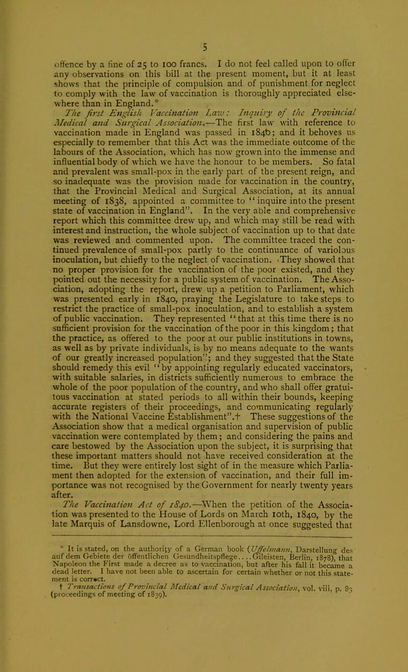 oft'ence by a fine of 25 to too francs. I do not feel called upon to offer any observations on this bill at the present moment, but it at least shows that the principle of compulsion and of punishment for neglect to comply with the law of vaccination is thoroughly appreciated else- where than in England.* The first English Vaccination Law: Inquiry of the Provincial Medical and Surgical Association.—The first law with reference to vaccination made in England was passed in 184b; and it behoves us especially to remember that this Act was the immediate outcome of the labours of the Association, which has now grown into the immense and influential body of which we have the honour to be members. So fatal and prevalent was small-pox in the early part of the present reign, and so inadequate was the provision made for vaccination in the country, that the Provincial Medical and Surgical Association, at its annual meeting of 1838, appointed a committee to “ inquire into the present state of vaccination in England”. In the very able and comprehensive report which this committee drew up, and which may still be read with interest and instruction, the whole subject of vaccination up to that date was reviewed and commented upon. The committee traced the con- tinued prevalence of small-pox partly to the continuance of variolous inoculation, but chiefly to the neglect of vaccination. 'They showed that no proper provision for the vaccination of the poor existed, and they pointed out the necessity for a public system of vaccination. The Asso- ciation, adopting the report, drew up a petition to Parliament, which was presented early in 1840, praying the Legislature to take steps to restrict the practice of small-pox inoculation, and to establish a system of public vaccination. They represented “ that at this time there is no sufficient provision for the vaccination of the poor in this kingdom; that the practice, as offered to the poor at our public institutions in towns, as well as by private individuals, is by no means adequate to the wants of our greatly increased population”; and they suggested that the State should remedy this evil ‘ ‘ by appointing regularly educated vaccinators, with suitable salaries, in districts sufficiently numerous to embrace the whole of the poor population of the country, and who shall offer gratui- tous vaccination at stated periods to all within their bounds, keeping accurate registers of their proceedings, and communicating regularly with the National Vaccine Establishment”.t These suggestions of the Association show that a medical organisation and supervision of public vaccination were contemplated by them; and considering the pains and care bestowed by the Association upon the subject, it is surprising that these important matters should not have received consideration at the time. But they were entirely lost sight of in the measure which Parlia- ment then adopted for the extension of vaccination, and their full im- portance was not recognised by the Government for nearly twenty years after. The Vaccination Act of 1S40.—^\Vhen the petition of the Associa- tion was presented to the House of Lords on March lOth, 1840, by the late Marquis of Lansdowne, Lord Ellenborough at once suggested that • It is stated, on the authority of a German book (.Uffelmann, Darstcllung des auf dem Gebietc der Gffentlichen Gesundheitspfle^e.. ..Gileisten, Berlin, 1878), that Napoleon the First made a decree as to vaccination, but after his fall it became a dead letter. I have not been able to ascertain for certain whether or not this state- ment is correct. t Transactions of Provincial Medical and Surgical Association, vol. viii p. 8-; (proceedings of meeting of 1839). ’ ' '
