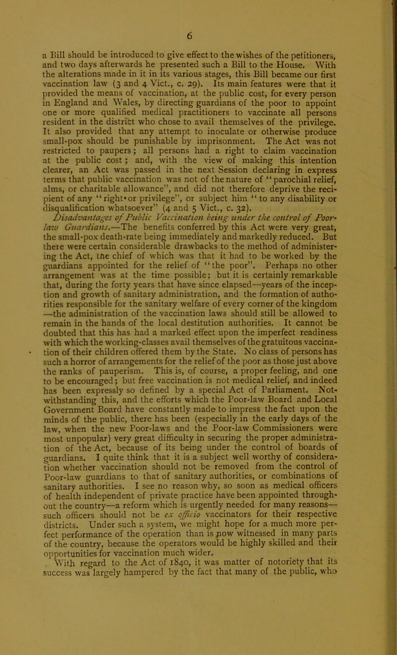 a Bill should be introduced to give effect to the wishes of the petitioners, and two days afterwards he presented such a Bill to the House. With the alterations made in it in its various stages, this Bill became our first vaccination law (3 and 4 Viet., c. 29). Its main features were that it provided the means of vaccination, at the public cost, for every person in England and Wales, by directing guardians of the poor to appoint one or more qualified medical practitioners to vaccinate all persons resident in the district who chose to avail themselves of the privilege. It also provided that any attempt to inoculate or otherwise produce small-pox should be punishable by imprisonment. The Act was not restricted to paupers; all persons had a right to claim vaccination at the public cost; and, with the view of making this intention clearer, an Act was passed in the next Session declaring in express terms that public vaccination was not of the nature of “ parochial relief, alms, or charitable allowance”, and did not therefore deprive the reci- pient of any “right*or privilege”, or subject him “ to any disability or disqualification whatsoever” (4 and 5 Viet., c. 32). Disadvantages of Public Vaccination being under the control of Poor- law Guardians,—The benefits conferred by this Act were very great, the small-pox death-rate being immediately and markedly reduced. But there were certain considerable drawbacks to the method of administer- ing the Act, the chief of which was that it h.-id to be worked by the guardians appointed for the relief of “the poor”. Perhaps no other arrangement was at the time possible; but it is certainly remarkable that, during the forty years that have since elapsed—years of the incep- tion and growth of sanitary administration, and the formation of autho- rities responsible for the sanitary welfare of every corner of the kingdom —the administration of the vaccination laws should still be allowed to remain in the hands of the local destitution authorities. It cannot be doubted that this has had a marked effect upon the imperfect readiness with which the working-classes avail themselves of the gratuitous vaccina- tion of their children offered them by the State. No class of persons has such a horror of arrangements for the relief of the poor as those just above the ranks of pauperism. This is, of course, a proper feeling, and one to be encouraged; but free vaccination is not medical relief, and indeed has been expressly so defined by a special Act of Parliament. Not- withstanding this, and the efforts which the Poor-law Board and Local Government Board have constantly made to impress the fact upon the minds of the public, there has been (especially in the early days of the law, when the new Poor-laws and the Poor-law Commissioners were most unpopular) very great difficulty in securing the proper administra- tion of the Act, because of its being under the control of boards of guardians. I quite think that it is a subject well worthy of considera- tion whether vaccination should not be removed from the control of Poor-law guardians to that of sanitary authorities, or combinations of sanitary authorities. I see no reason why, so soon as medical officers of health independent of private practice have been appointed through- out the country—a reform which is urgently needed for many reasons— such officers should not be e,c officio vaccinators for their respective districts. Under such a system, we might hope for a much more per- fect performance of the operation than ispow witnessed in many parts of the country, because the operators would be highly skilled and their opportunities for vaccination much wider. With regard to the Act of 1840, it was matter of notoriety that its success was largely hampered by the fact that many of the public, who