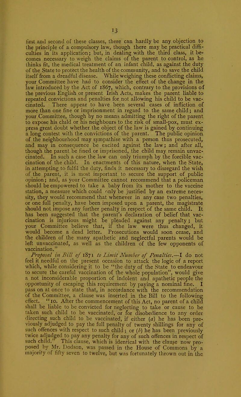 lirst and second of these classes, there can hardly be any objection to the principle of a compulsory law, though there may be practical diffi- culties in its application; but, in dealing with the third class, it be- comes necessary to weigh the claims of the parent to control, as he thinks fit, the medical treatment of an infant child, as against the duty of the State to protect the health of the community, and to save the child itself from a dreadful disease. While weighing these conflicting claims, your Committee have had to consider the effect of the change in the law introduced by the Act of 1867, which, contrary to the provisions of the previous English or present Irish Acts, makes the parent liable to repeated convictions and penalties for not allowing his child to be vac- cinated. There appear to have been several cases of infliction of more than one fine or imprisonment in regard to the same child; and your Committee, though by no means admitting the right of the parent to expose his child or his neighbours to the risk of small-pox, must ex- press great doubt whether the object of the law is gained by continuing a long contest with the convictions of the parent. The public opinion of the neighbourhood may sympathise with a person thus prosecuted, and may in consequence be excited against the law; and after all, though the patent be fined or imprisoned, the child may remain unvac- cinated. In such a case the law can only triumph by the forcible vac- cination of the child. In enactments of this nature, when the State, in attempting to fulfil the duty, finds it necessary to disregard the wish of the parent, it is most important to secure the support of public opinion; and, as your Committee cannot recommend that a policeman should be empowered to take a baby from its mother to the vaccine station, a measure which could only be justified by an extreme neces- sity, they would recommend that whenever in any case two penalties, or one full penalty, have been imposed upon a parent, the magistrate should not impose any further penalty in respect of the same child. It has been suggested that the parent’s declaration of belief that vac- cination is injurious might be pleaded against any penalty; but your Committee believe that, if the law were thus changed, it would become a dead letter. Prosecutions would soon cease, and the children of the many apathetic and neglectful parents would be left unvaccinated, as well as the children of the few opponents of vaccination.” Proposal in Bill of 1871 to Limit Number of Penalties.—I do not feel it needful on the present occasion to attack the logic of a report which, while considering it to be “the duty of the .State to endeavour to secure the careful vaccination of the whole population”, would give a not inconsiderable proportion of indolent and apathetic people the opportunity of escaping this requirement by paying a nominal fine. I pass on at once to state that, in accordance with the recommendation of the Committee, a clause was inserted in the Bill to the following effect. “10. After the commencement of this Act, no parent of a child shall be liable to be convicted for neglecting to take or cause to be taken such child to be vaccinated, or for disobedience to any order directing such child to be vaccinated, if either (a) he has been pre- viously adjudged to pay the full penalty of twenty shillings for any of such offences with respect to such child; or {b) he has been previously twice adjudged to pay any penalty for any of such offences in respect of such child.” This clause, which is identical with the clauge now pro- poscfl by Mr. Dodson, was passed in the House of Commons by a majority of fifty seven to twelve, but was fortunately thrown out in the