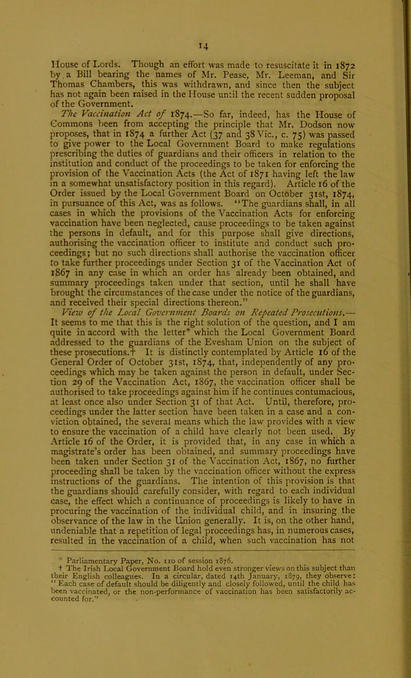 House of Lords. Though an effort was made to resuscitate it in 1872 by a Bill bearing the names of Mr. Pease, Mr. Leeman, and Sir Thomas Chambers, this was withdrawn, and since then the subject has not again been raised in the House until the recent sudden proposal of the Government. The Vaccination Act of 1874.—So far, indeed, has the Blouse of Commons been from accepting the principle that Mr. Dodson now proposes, that in 1874 a further Act (37 and 38 Vic., c. 75) was passed to give power to the Local Government Board to make regulations prescribing the duties of guardians and their officers in relation to the institution and conduct of the proceedings to be taken for enforcing the provision of the Vaccination Acts (the Act of 1871 having left the law in a somewhat unsatisfactory position in this regard). Article 16 of the Order issued by the Local Government Board on October 31st, 1874, in pursuance of this Act, was as follows. “The guardians shall, in all cases in which the provisions of the Vaccination Acts for enforcing vaccination have been neglected, cause proceedings to be taken against the persons in default, and for this purpose shall give directions, authorising the vaccination officer to institute and conduct such pro- ceedings ; but no such directions shall authorise the vaccination officer to take further proceedings under Section 31 of the Vaccination Act of 1867 in any case in which an order has already been obtained, and summary proceedings taken under that section, until he shall have brought the circumstances of the case under the notice of the guardians, and received their special directions thereon.” View of the Local Government Boards on Repeated Prosecutions.— It seems to me that this is the right solution of the question, and I am quite in accord with the letter* which the Local Government Board addressed to the guardians of the Evesham Union on the suffiect of these prosecutions.t It is distinctly contemplated by Article 10 of the General Order of October 31st, 1874, that, independently of any pro- ceedings which may be taken against the person in default, under Sec- tion 29 of the Vaccination Act, 1867, the vaccination officer shall be authorised to take proceedings against him if he continues contumacious, at least once also under Section 31 of that Act. Until, therefore, pro- ceedings under the latter section have been taken in a case and a con- viction obtained, the several means which the law provides with a view to ensure the vaccination of a child have clearly not been used. By Article 16 of the Order, it is provided that, in any case in which a magistrate’s order has been obtained, and summary proceedings have been taken under Section 31 of the Vaccination Act, 1S67, no further proceeding shall be taken by the vaccination officer without the express instructions of the guardians. The intention of this provision is that the guardians should carefully consider, with regard to each individual case, the effect which a continuance of proceedings is likely to have in procuring the vaccination of the individual child, and in insuring the observance of the law in the Union generally. It is, on the other hand, undeniable that a repetition of legal proceedings has, in numerous cases, resulted in the vaccination of a child, when such vaccination has not Parliamentary Paper, No. no of se.ssion 1876. t The Irish Ijx;al Government Board hold even stronger views on this subject than their English colleagues. In a circular, dated 14th Januaiy, 1879, they obser\'e: “ Each case of default should be diligently and closely followed, until the child has been vaccinated, or the non-performance of vaccination has been satisfactorily ac- counted for.”