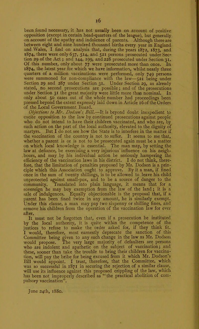 been found necessary, it has not usually been on account of iiositive opposition (except in certain head-quarters of the league), but generally on account of the apathy and indolence of parents. Although there are between eight and nine hundred thousand births every year in England and Wales, I find on analysis that, during the years 1872, 1873, and 1874, there were only 637, 514, and 521 persons prosecuted under Sec- tion 29 of the Act; and 144, 199, and 228 prosecuted under Section 31. Of this number, only about 77 were prosecuted more than once. In 1874, the latest year for which we have information, whilst nearly three quarters of a million vaccinations were performed, only 749 persons were summoned for non-compliance with the law—521 being under Section 29 and 287 under Section 31. Under Section 29, as already stated, no second prosecutions are possible; and of the prosecutions under Section 31 the great majority were little more than nominal. In only about 50 cases out of the whole number had proceedings been pressed beyond the extent expressly laid down in Article 16 of the Orders of the Local Government Board. Objections to Air, Dodson's, Bill.—It is beyond doubt inexpedient to excite opposition to the law by continued prosecutions against people who do not intend to have their children vaccinated, and who are, by such action on the part of the local authority, elevated to the dignity of martyrs. But I do not see how the State is to interfere in the matter if the vaccination of the country is not to suffer. It seems to me that, whether a parent is or is not to be prosecuted again must be a matter on which local knowledge is essential. The man may, by setting the law at defiance, be exercising a very injurious'influence on his neigh- bours, and may by his individual action be seriously hampering the efficiency of the vaccination laws in his district. I do not think, there- fore, that the limitation of penalties proposed by Mr. Dodson is a prin- ciple which this Association ought to approve. By it a man, if fined once in the sum of twenty shillings, is to be allowed to leave his child unprotected against small-pox, and to be a source of danger to the community. Translated into plain language, it means that for a sovereign he may buy exemption from the law of the land; it is a sale of indulgences. Equally objectionable is the proposal that, if a parent has been fined twice in any amount, he is similarly exempt. Under this clause, a man may pay two sixpenny or shilling fines, and remove his children from the operation of the vaccination law for ever after. It must not be forgotten that, even if a prosecution be instituted by the local authority, it is quite within the competence of the justices to refuse to make the order asked for, if they think fit. I would, therefore, most earnestly deprecate the sanction of this Committee being given to any such change in the law as Mr. Dodson would propose. The very large majority of defaulters are persons who are indolent and apathetic on the subject of vaccination; and these, sooner than take the trouble to bring their children for vaccina- tion, will pay the bribe for being excused from it which Mr. Dodson’s Bill would appoint. I trust, therefore, that the Committee, which was so successful in 1871 in securing the rejection of a similar clause, will use its influence against this proposed crippling of the law, which has been not improperly described as “the practical abolition of com- pulsory vaccination”. June 24th, 1880.