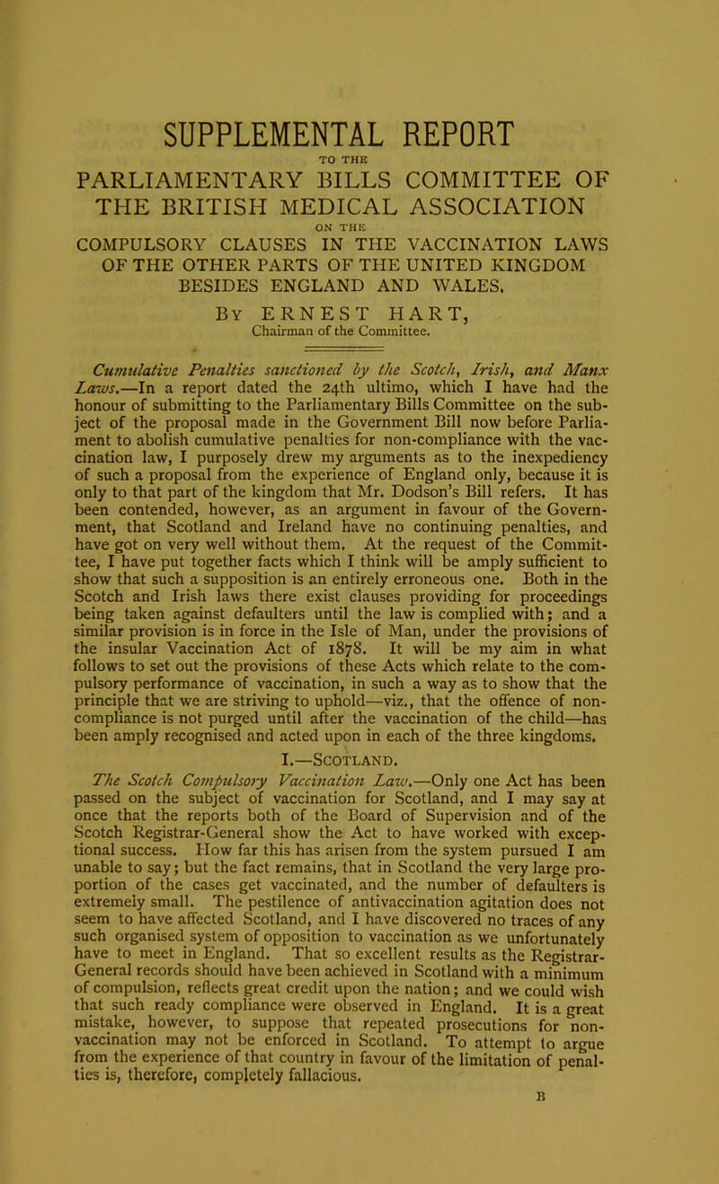 SUPPLEMENTAL REPORT TO THE PARLIAMENTARY BILLS COMMITTEE OF THE BRITISH MEDICAL ASSOCIATION ON THE COMPULSORY CLAUSES IN THE VACCINATION LAWS OF THE OTHER PARTS OF THE UNITED KINGDOM BESIDES ENGLAND AND WALES. By ERNEST HART, Chairman of the Committee. Cumulative Penalties sanctioned by the Scotch, Irish, and Manx Laws.—In a report dated the 24th ultimo, which I have had the honour of submitting to the Parliamentary Bills Committee on the sub- ject of the proposal made in the Government Bill now before Parlia- ment to abolish cumulative penalties for non-compliance with the vac- cination law, I purposely drew my arguments as to the inexpediency of such a proposal from the experience of England only, because it is only to that part of the kingdom that Mr. Dodson’s Bill refers. It has been contended, however, as an argument in favour of the Govern- ment, that Scotland and Ireland have no continuing penalties, and have got on very well without them. At the request of the Commit- tee, I have put together facts which I think will be amply sufficient to show that such a supposition is an entirely erroneous one. Both in the Scotch and Irish laws there exist clauses providing for proceedings being taken against defaulters until the law is complied with; and a similar provision is in force in the Isle of Man, under the provisions of the insular Vaccination Act of 187S. It will be my aim in what follows to set out the provisions of these Acts which relate to the com- pulsory performance of vaccination, in such a way as to show that the principle that we are striving to uphold—viz., that the offence of non- compliance is not purged until after the vaccination of the child—has been amply recognised and acted upon in each of the three kingdoms. L—Scotland. The Scotch Cofttpulsory Vaccination Laiu,—Only one Act has been passed on the subject of vaccination for Scotland, and I may say at once that the reports both of the Board of Supervision and of the Scotch Registrar-General show the Act to have worked with excep- tional success. How far this has arisen from the system pursued I am unable to say; but the fact remains, that in Scotland the very large pro- portion of the cases get vaccinated, and the number of defaulters is extremely small. The pestilence of antivaccination agitation does not seem to have affected Scotland, and I have discovered no traces of any such organised system of opposition to vaccination as we unfortunately have to meet in England. That so excellent results as the Registrar- General records should have been achieved in Scotland with a minimum of compulsion, reflects great credit upon the nation; and we could wish that such ready compliance were observed in England. It is a great mistake, however, to suppose that repeated prosecutions for non- vaccination may not be enforced in Scotland. To attempt to argue from the experience of that country in favour of the limitation of penal- ties is, therefore, completely fallacious. B