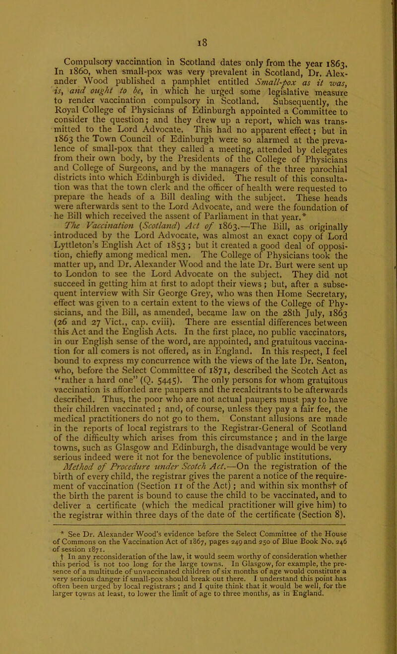 Compulsory vaccination in Scotland dates only from the year 1863. In i860, when small-pox was very prevalent in Scotland, Dr. Alex- ander Wood published a pamphlet entitled Small-pox as it was, is, and ought to be, in which he urged some legislative measure to render vaccination compulsory in Scotland. Subsequently, the Koyal College of Physicians of Edinburgh appointed a Committee to consider the question; and they drew up a report, which was trans- mitted to the Lord Advocate. This had no apparent effect; but in 1863 the Town Council of Edinburgh were so alarmed at the preva- lence of small-pox that they called a meeting, attended by delegates from their own body, by the Presidents of the College of Physicians and College of Surgeons, and by the managers of the three parochial districts into which Edinburgh is divided. The result of this consulta- tion was that the town clerk and the officer of health were requested to prepare the heads of a Bill dealing with the subject. These heads were afterwards sent to the Lord Advocate, and were the foundation of he Bill which received the assent of Parliament in that year.* The Vaccination (Scotland) Act of 1863.—The Bill, as originally introduced by the Lord Advocate, was almost an exact copy of Lord Lyttleton’s English Act of 1853 ; Imt it created a good deal of opposi- tion, chiefly among medical men. The College of Physicians took the matter up, and Dr. Alexander Wood and the late Dr. Burt were sent up to London to see the Lord Advocate on the subject. They did not succeed in getting him at first to adopt their views ; but, after a subse- quent interview with Sir George Grey, who was then Home Secretary, effect was given to a certain extent to the views of the College of Phy- sicians, and the Bill, as amended, became law on the 28th July, 1863 (26 and 27 Viet., cap. cviii). There are essential differences between this Act and the English Acts. In the first place, no public vaccinators, in our English sense of the word, are appointed, and gratuitous vaccina- tion for all comers is not offered, as in England. In this respect, I feel bound to express my concurrence with the views of the late Dr. Seaton, who, before the .Select Committee of 1871, described the Scotch Act as “rather a hard one” (Q. 5445). The only persons for whom gratuitous vaccination is afforded are paupers and the recalcitrants to be afterwards described. Thus, the poor who are not actual paupers must pay to have their children vaccinated ; and, of course, unless they pay a fair fee, the medical practitioners do not go to them. Constant allusions are made in the reports of local registrars to the Registrar-General of Scotland of the difficulty which arises from this circumstance ; and in the large towns, such as Glasgow and Edinburgh, the disadvantage would be very serious indeed were it not for the benevolence of public institutions. Method of Procedure under Scotch Act.—On the registration of the birth of every child, the registrar gives the parent a notice of the require- ment of vaccination (Section ii of the Act); and within six monthst of the birth the parent is bound to cause the child to be vaccinated, and to deliver a certificate (which the medical practitioner will give him) to the registrar within three days of the date of the certificate (Section 8). • See Dr. Alexander Wood's evidence before the Select Committee of the House of Commons on the Vaccination Act of 1867, pages 249 and 250 of Blue Book No. 246 of session 1871. tin any reconsideration of the law, it would seem worthy of consideration whether this period is not too long for the large towns. In Glasgow, for example, the pre- sence of a multitude of unvaccinated children of six months of age would constitute a very serious danger if small-pox should break out there. I underst.md this point has often been urged by local registrars ; and I quite think that it would be well, for the larger towns at least, to lower the limit of age to three months, as in England.