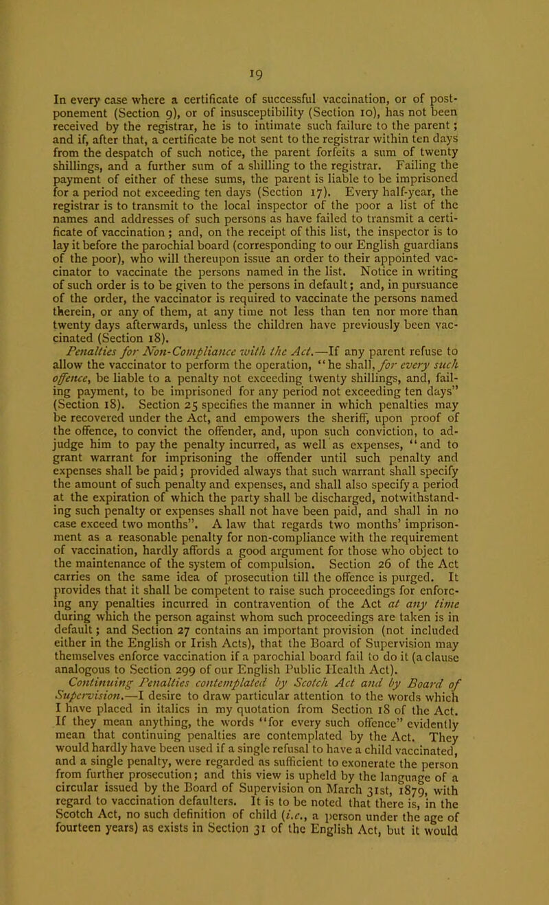 In every case where a certificate of successful vaccination, or of post- ponement (Section 9), or of insusceptibility (Section 10), has not been received by the registrar, he is to intimate such failure to the parent; and if, after that, a certificate be not sent to the registrar within ten days from the despatch of such notice, the parent forfeits a sum of twenty shillings, and a further sum of a shilling to the registrar. Failing the payment of either of these sums, the parent is liable to be imprisoned for a period not exceeding ten days (Section 17). Every half-year, the registrar is to transmit to the local inspector of the poor a list of the names and addresses of such persons as have failed to transmit a certi- ficate of vaccination; and, on the receipt of this list, the inspector is to lay it before the parochial board (corresponding to our English guardians of the poor), who will thereupon issue an order to their appointed vac- cinator to vaccinate the persons named in the list. Notice in writing of such order is to be given to the persons in default; and, in pursuance of the order, the vaccinator is required to vaccinate the persons named therein, or any of them, at any time not less than ten nor more than twenty days afterwards, unless the children have previously been vac- cinated (Section 18). Penalties for Non-Compliance with the Act.—If any parent refuse to allow the vaccinator to perform the operation, “he shall,yi;;' every such offence, be liable to a penalty not exceeding twenty shillings, and, fail- ing payment, to be imprisoned for any period not exceeding ten days” (Section i8). Section 25 specifies the manner in which penalties may be recovered under the Act, and empowers the sheriff, upon proof of the offence, to convict the offender, and, upon such conviction, to ad- judge him to pay the penalty incurred, as well as expenses, “and to grant warrant for imprisoning the offender until such penalty and expenses shall be paid; provided always that such warrant shall specify the amount of such penalty and expenses, and shall also specify a period at the expiration of which the party shall be discharged, notwithstand- ing such penalty or expenses shall not have been paid, and shall in no case exceed two months”. A law that regards two months’ imprison- ment as a reasonable penalty for non-compliance with the requirement of vaccination, hardly affords a good argument for those who object to the maintenance of the system of compulsion. Section 26 of the Act carries on the same idea of prosecution till the offence is purged. It provides that it shall be competent to raise such proceedings for enforc- ing any penalties incurred in contravention of the Act at any time during which the person against whom such proceedings are taken is in default; and Section 27 contains an important provision (not included either in the English or Irish Acts), that the Board of Supervision may themselves enforce vaccination if a parochial board fail to do it (a clause analogous to Section 299 of our English Public Health Act). Continuing Penalties contemplated by Scotch Act and by Board of Supervision,—I desire to draw particular attention to the words which I have placed in italics in my quotation from Section 18 of the Act. If they mean anything, the words “for every such offence” evidently mean that continuing penalties are contemplated by the Act. They would hardly have been used if a single refusal to have a child vaccinated and a single penalty, were regarded as sufficient to exonerate the person from further prosecution; and this view is upheld by the language of a circular issued by the Board of Supervision on March 31st, 1879, with regard to vaccination defaulters. It is to be noted that there is, in the Scotch Act, no such definition of child (i.c,, a i)crson under the age of fourteen years) as exists in Section 31 of the English Act, but it would