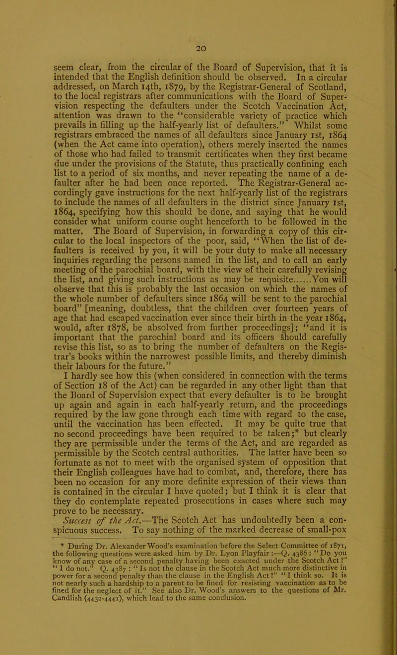 seem clear, from the circular of the Board of Supervision, that it is intended that the English definition should be observed. In a circular addressed, on March 14th, 1S79, by the Registrar-General of Scotland, to the local registrars after communications with the Board of Super- vision respecting the defaulters under the Scotch Vaccination Act, attention was drawn to the “considerable variety of practice which prevails in filling up the half-yearly list of defaulters.” Whilst some registrars embraced the names of all defaulters since January ist, 1864 (when the Act came into operation), others merely inserted the names of those who had failed to transmit certificates when they first became due under the provisions of the Statute, thus practically confining each list to a period of six months, and never repeating the name of a de- faulter after he had been once reported. The Registrar-General ac- cordingly gave instructions for the next half-yearly list of the registrars to include the names of all defaulters in the district since January 1st, 1864, specifying how this should be done, and saying that he would consider what uniform course ought henceforth to be followed in the matter. The Board of Supervision, in forwarding a copy of this cir- cular to the local inspectors of the poor, said, “When the list of de- faulters is received by you, it will be your duty to make alt necessary inquiries regarding the persons named in the list, and to call an early meeting of the parochial board, with the view of their carefully revising the list, and giving such instructions as may be requisite You will observe that this is probably the last occasion on which the names of the whole number of defaulters since 1864 will be sent to the parochial board” [meaning, doubtless, that the children over fourteen years of age that had escaped vaccination ever since their birth in the year 1864, would, after 1878, be absolved from further proceedings]; “and it is important that the parochial board and its officers Should carefully revise this list, so as to bring the number of defaulters on the Regis- trar’s books within the narrowest possible limits, and thereby diminish their labours for the future.” I hardly see how this (when considered in connection with the terms of Section 18 of the Act) can be regarded in any other light than that the Board of Supervision expect that every defaulter is to be brought up again and again in each half-yearly return, and the proceedings required by the law gone through each time with regard to the case, until the vaccination has been effected. It may be quite true that no second proceedings have been required to be taken ;* but clearly they are permissible under the terms of the Act, and are regarded as permissible by the Scotch central authorities. The latter have been so fortunate as not to meet with the organised system of opposition that their English colleagues have had to combat, and, therefore, there has been no occasion for any more definite expression of their views than is contained in the circular I have quoted; but I think it is clear that they do contemplate repeated prosecutions in cases where such may prove to be necessary. Success of the Act.—The Scotch Act has undoubtedly been a con- spicuous success. To say nothing of the marked decrease of small-pox • During Dr. Alexander Wood’s examination before the Select Committee of 1871, the following questions were asked him by Dr. Lyon Playfair ;—Q. 4386: “ Do you know of any case of a second penalty having been exacted under the Scotch Act V “ I do not. Q. 4387 : “ Is not the clause in the Scotch Act much more distinctive in power for a .second penalty than the clause in the English Act?” “ I think so. It is not nearly such a hardship to a parent to be fined for resisting vaccination ns to be fined for the neglect of it. See also Dr. Wood’s answers to the questions of Mr. Candlish (4432-4441), which lead to the same conclusion.