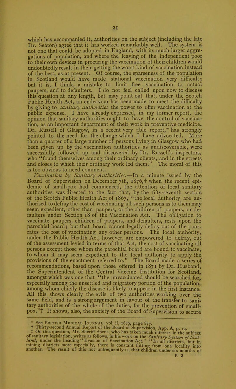 which has accompanied it, authorities on the subject (including the late Dr. Seaton) agree that it has worked remarkably well. The system is not one that could be adopted in England, with its much larger aggre- gations of population, and where the leaving of the independent poor to their own devices in procuring the vaccination of their children would undoubtedly result in their getting the worst kind of vaccination instead of the best, as at present. Of course, the sparseness of the population in Scotland would have made stational vaccination very difficult; but it is, I think, a mistake to limit free vaccination to actual paupers, and to defaulters. I do not feel called upon now to discuss this question at any length, but may point out that, under the Scotch Public Health Act, an endeavour has been made to meet the difficulty by giving to sanitary authorities the power to offer vaccination at the public expense. I have already expressed, in my former report, the opinion that sanitary authorities ought to have the control of vaccina- tion, as an important department of their work in preventive medicine. Dr. Russell of Glasgow, in a recent very able report,* has strongly pointed to the need for the change which I have advocated. More than a quarter of a large number of persons living in Glasgow who had been given up by the vaccination authorities as undiscoverable, were successfully followed up and discovered by Dr. Russell’s inspectors, who “found themselves among their ordinary clients, and in the streets and closes to which their ordinary work led them.” The moral of this is too obvious to need comment. Vaccination by Sanitaiy Authorities.—In a minute issued by the Board of Supervision on December 7th, i876,t when the recent epi- demic of small-pox had commenced, the attention of local sanitary authorities was directed to the fact that, by the fifty-seventh section of the Scotch Public Health Act of 1867, “the local authority are au- thorised to defray the cost of vaccinating all such persons as to them may seem expedient, other than paupers, or the children of paupers, or de- faulters under Section 18 of the Vaccination Act. The obligation to vaccinate paupers, children of paupers, and defaulters, rests upon the parochial board; but that board cannot legally defray out of the poor- rates the cost of vaccinating any other persons. The local authority, under the Public Plealth Act, however, are empowered to defray, out of the assessment levied in terms of that Act, the cost of vaccinating all persons except those whom the parochial board are bound to vaccinate, to whom it may seem expedient to the local authority to apply the provisions of the enactment referred to.” The Board made a series of recommendations, based upon those offered in 1871 by Dr. Husband, the Superintendent of the Central Vaccine Institution for Scotland, amongst which was one that “the unvaccinated should be searched for, especially among the unsettled and migratory portion of the population, among whom chiefly the disease is likely to appear in the first instance. All this shows clearly the evils of two authorities working over the same field, and is a strong argument in favour of the transfer to sani- tary authorities of the whole of the duties, for the prevention of small- pox.”+ It shows, also, the anxiety of the Board of Supervision to secure * See British Medical Journal, voI. ii, 1879, page 877. t Thirty-second Annual Report of the Board of Supervision, App. A p. 14. { On this question, Mr. Sheriff Spens, who has taken much interest in the subject of saniury legislation, writes as follows, in his work on the Sanitary System 0/Scot- land, underthe heading “ Evasion of Vaccination Act. “In all districts, but in mining districts more especially, there is constant flitting from one locality into another. The result of this not unfrequently is, that children under six months of B 2