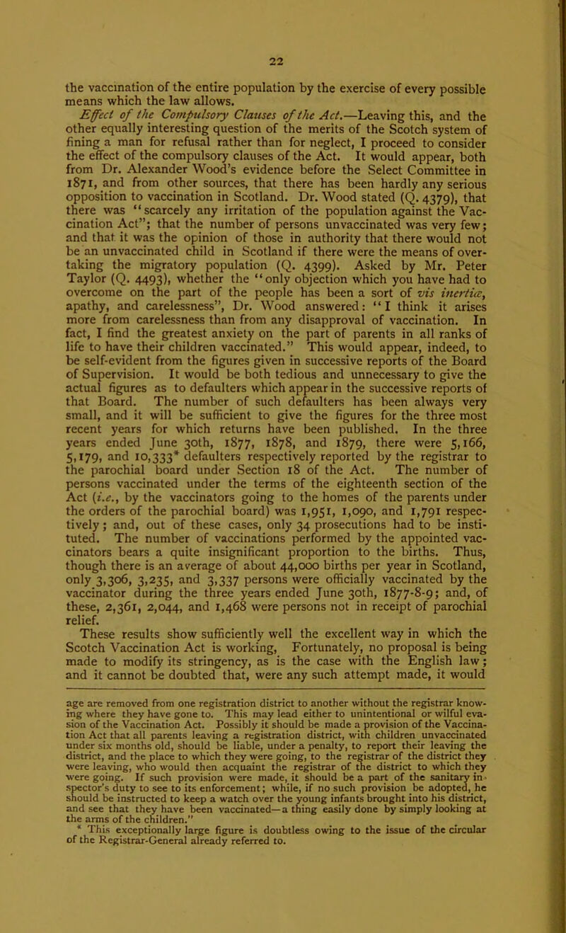 the vaccination of the entire population by the exercise of every possible means which the law allows. Effect of the Compulsory Claiises of the Act.—Leaving this, and the other equally interesting question of the merits of the Scotch system of fining a man for refusal rather than for neglect, I proceed to consider the effect of the compulsory clauses of the Act. It would appear, both from Dr. Alexander Wood’s evidence before the Select Committee in 1871, and from other sources, that there has been hardly any serious opposition to vaccination in Scotland. Dr. Wood stated (Q. 4379), that there was “scarcely any irritation of the population against the Vac- cination Act”; that the number of persons unvaccinated was very few; and that it was the opinion of those in authority that there would not be an unvaccinated child in Scotland if there were the means of over- taking the migratory population (Q. 4399). Asked by Mr. Peter Taylor (Q. 4493), whether the “only objection which you have had to overcome on the part of the people has been a sort of vis inertia, apathy, and carelessness”. Dr. Wood answered: “I think it arises more from carelessness than from any disapproval of vaccination. In fact, I find the greatest anxiety on the part of parents in all ranks of life to have their children vaccinated.” This would appear, indeed, to be self-evident from the figures given in successive reports of the Board of Supervision. It would be both tedious and unnecessary to give the actual figures as to defaulters which appear in the successive reports of that Board. The number of such defaulters has been always very small, and it will be sufficient to give the figures for the three most recent years for which returns have been published. In the three years ended June 30th, 1877, 1878, and 1879, there were 5,166, 5,179, and 10,333* defaulters respectively reported by the registrar to the parochial board under Section 18 of the Act. The number of persons vaccinated under the terms of the eighteenth section of the Act (i.e., by the vaccinators going to the homes of the parents under the orders of the parochial board) was 1,951, 1,090, and 1,791 respec- tively ; and, out of these cases, only 34 prosecutions had to be insti- tuted. The number of vaccinations performed by the appointed vac- cinators bears a quite insignificant proportion to the births. Thus, though there is an average of about 44,000 births per year in Scotland, only 3,306, 3,235, and 3,337 persons were officially vaccinated by the vaccinator during the three years ended June 30th, 1877-8-9; and, of these, 2,361, 2,044, and 1,468 were persons not in receipt of parochial relief. These results show sufficiently well the excellent way in which the Scotch Vaccination Act is working. Fortunately, no proposal is being made to modify its stringency, as is the case with the English law; and it cannot be doubted that, were any such attempt made, it would age are removed from one registration district to another without the registrar know- ing where they have gone to. This may lead either to unintentional or wilful eva- sion of the Vaccination Act. Possibly it should be made a provision of the Vaccina- tion Act that all parents leaving a registration district, with children unvaccinated under six months old, should be liable, under a penalty, to report their leaving the district, and the place to which they were going, to the registrar of the district they were leaving, who would then acquaint the registrar of the district to which they were going. If such provision were made, it should be a part of the sanitary in- spector’s duty to see to its enforcement; while, if no such provision be adopted, he should be instructed to keep a watch over the young infants brought into his district, and see that they have been vaccinated—a thing easily done by simply looking at the arms of the children.” * This exceptionally large figure is doubtless owing to the issue of the circular of the Registrar-General already referred to.