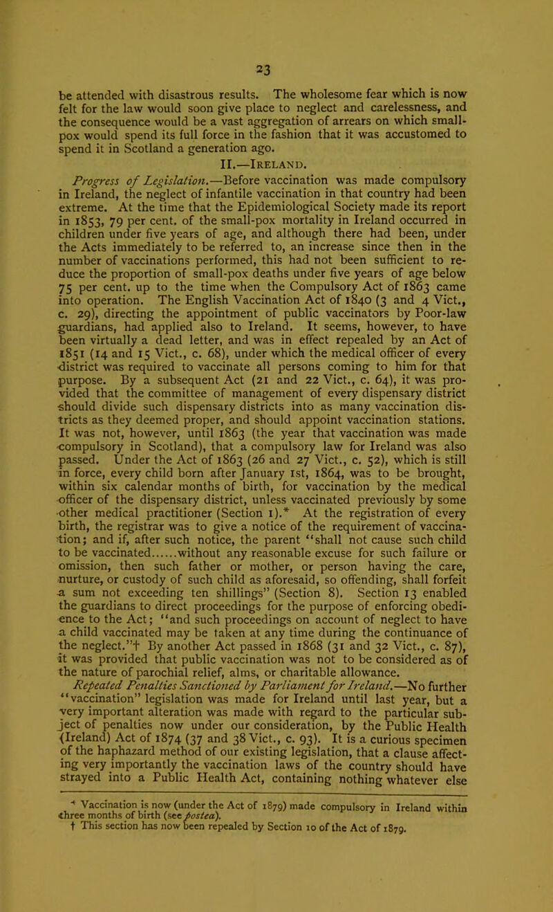 be attended with disastrous results. The wholesome fear which is now felt for the law would soon give place to neglect and carelessness, and the consequence would be a vast aggregation of arrears on which small- pox would spend its full force in the fashion that it was accustomed to spend it in Scotland a generation ago. II.—Ireland. Progress of Legislation.—Before vaccination was made compulsory in Ireland, the neglect of infantile vaccination in that country had been extreme. At the time that the Epidemiological Society made its report in 1853, 79 per cent, of the small-pox mortality in Ireland occurred in children under five years of age, and although there had been, under the Acts immediately to be referred to, an increase since then in the number of vaccinations performed, this had not been sufficient to re- duce the proportion of small-pox deaths under five years of age below 75 per cent, up to the time when the Compulsory Act of 1863 came into operation. The English Vaccination Act of 1840 (3 and 4 Viet., c. 29), directing the appointment of public vaccinators by Poor-law guardians, had applied also to Ireland. It seems, however, to have been virtually a dead letter, and was in effect repealed by an Act of 1851 (14 and 15 Viet., c. 68), under which the medical officer of every •district was required to vaccinate all persons coming to him for that purpose. By a subsequent Act (21 and 22 Viet., c. 64), it was pro- vided that the committee of management of every dispensary district should divide such dispensary districts into as many vaccination dis- tricts as they deemed proper, and should appoint vaccination stations. It was not, however, until 1863 (the year that vaccination was made compulsory in Scotland), that a compulsory law for Ireland was also passed. Under the Act of 1863 (26 and 27 Viet., c. 52), which is still in force, every child born after January 1st, 1864, was to be brought, within six calendar months of birth, for vaccination by the medical officer of the dispensary district, unless vaccinated previously by some ■other medical practitioner (Section i).* At the registration of every birth, the registrar was to give a notice of the requirement of vaccina- ■tion; and if, after such notice, the parent “shall not cause such child to be vaccinated without any reasonable excuse for such failure or omission, then such father or mother, or person having the care, nurture, or custody of such child as aforesaid, so offending, shall forfeit a sum not exceeding ten shillings” (Section 8). Section 13 enabled the guardians to direct proceedings for the purpose of enforcing obedi- ence to the Act; “and such proceedings on account of neglect to have a child vaccinated may be taken at any time during the continuance of the neglect.”t By another Act passed in 1868 (31 and 32 Viet., c. 87), it was provided that public vaccination was not to be considered as of the nature of parochial relief, alms, or charitable allowance. Repeated Penalties Sanctioned by Parliament for Ireland.—No further “vaccination” legislation was made for Ireland until last year, but a very important alteration was made with regard to the particular sub- ject of penalties now under our consideration, by the Public Health (Ireland) Act of 1874 (37 and 38 Viet., c. 93). It is a curious specimen of the haphazard method of our existing legislation, that a clause affect- ing very importantly the vaccination laws of the country should have strayed into a Public Health Act, containing nothing whatever else ■' Vaccination is now (under the Act of 1879) made compulsory in Ireland within three months of birth (see posiea). t This section has now been repealed by Section 10 of the Act of 1879.