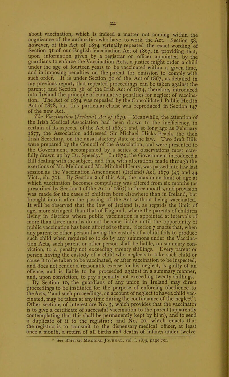 about vaccination, which is indeed a matter not coming within the cognizance of the authorities who have to work the Act. Section 58, however, of this Act of 1874 virtually repeated the exact wording of Section 31 of our English Vaccination Act of 1867, in providing that, upon information given by a registrar or officer appointed by the guardians to enforce the Vaccination Acts, a justice might order a child under the age of fourteen years to be vaccinated within a given time, and in imposing penalties on the parent for omission to comply with such order. It is under Section 31 of the Act of i8$7, as detailed in my previous report, that repeated proceedings can be taken against the parent; and Section 58 of the Irish Act of 1874, therefore, introduced into Ireland the principle of cumulative penalties for neglect of vaccina- tion. The Act of 1874 was repealed by the Consolidated Public Health Act of 1878, but this particular clause was reproduced in Section 147 of the new Act. The Vaccination {Ireland) Act of 1879.—Meanwhile, the attention of the Irish Medical Association had been drawn to the inefficiency, in certain of its aspects, of the Act of 1863 ; and, so long ago as February 1877, the Association addressed Sir Michael Hicks-Beach, the then Irish Secretary, on the unsatisfactory state of the law. Two draft Bills were prepared by the Council of the Association, and were presented to the Government, accompanied by a series of observations most care- fully drawn up by Dr. Speedy.* In 1879, the Government introduced a Bill dealing with the subject, and this, with alterations made through the exertions of Mr. Meldon and Mr. Mitchell Henry, was passed into law last session as the Vaccination Amendment (Ireland) Act, 1879 (43 and 44 Viet., ch. 70). By Section 2 of this Act, the maximum limit of age at which vaccination becomes compulsory was altered from six months (as prescribed by Section i of the Act of 1863) to three months, and provision was made for the cases of children born elsewhere than in Ireland, but brought into it after the passing of the Act without being vaccinated. It will be observed that the law of Ireland is, as regards the limit of age, more stringent than that of England, where the parents of children living in districts where public vaccination is appointed at intervals of more than three months do not become liable until the opportunity of public vaccination has been afforded to them. Section 7 enacts that, when any parent or other person having the custody of a child fails to produce such child when required so to do by any summons under the Vaccina- tion Acts, such parent or other person shall be liable, on summary con- viction, to a penalty not exceeding twenty shillings. Every parent or person having the custody of a child who neglects to take such child or cause it to be taken to be vaccinated, or after vaccination to be inspected, and does not render a reasonable excuse for his neglect, is guilty of an offence, and is liable to be proceeded against in a summary manner, and, upon conviction, to pay a penalty not exceeding twenty shillings. By Section 10, the guardians of any union in Ireland may direct proceedings to be instituted for the purpose of enforcing obedience to the Acts, “and such proceedings, on account of neglect tohaveachild vac- cinated, may be taken at any time during the continuance of the neglect”. Other sections of interest are No. 5, which provides that the vaccinator is to give a certificate of successful vaccination to the parent (apparently contemplating that this shall be permanently kept by hi m), and to send a duplicate of it to the registrar; and No. 10, which enacts that the registrar is to transmit to the dispensary medical officer, at least once a month, a return of all births and deaths of infants under twelve * See British Medical Journal, voI. i, 1879, page 751.