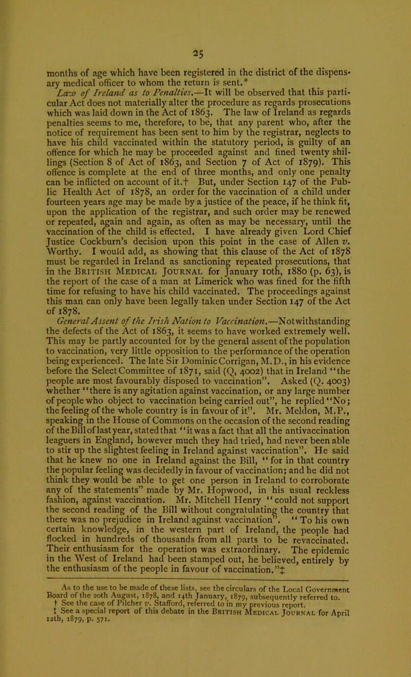 months of age which have been registered in the district of the dispens- ary medical officer to whom the return is sent.* La-ju of Ireland as to Penalties,—It will be observed that this parti- cular Act does not materially alter the procedure as regards prosecutions which was laid down in the Act of 1863. The law of Ireland as regards penalties seems to me, therefore, to be, that any parent who, after the notice of requirement has been sent to him by the registrar, neglects to have his child vaccinated within the statutory period, is guilty of an offence for which he may be proceeded against and fined twenty shil- lings (Section 8 of Act of 1863, and Section 7 of Act of 1879). This offence is complete at the end of three months, and only one penalty can be inflicted on account of it.t But, under Section 147 of the Pub- lic Health Act of 1878, an order for the vaccination of a child under fourteen years age may be made by a justice of the peace, if he think fit, upon the application of the registrar, and such order may be renewed or repeated, again and again, as often as may be necessar)', until the vaccination of the child is effected. I have already given Lord Chief Justice Cockburn’s decision upon this point in the case of Allen v. Worthy. I would add, as showing that this clause of the Act of 1878 must be regarded in Ireland as sanctioning repeated prosecutions, that in the British Medical Journal for January loth, 1880 (p. 63), is the report of the case of a man at Limerick who was fined for the fifth time for refusing to have his child vaccinated. The proceedings against this man can only have been legally taken under Section 147 of the Act of 1878. General Assent of the Irish Nation to Vaccination,—Notwithstanding the defects of the Act of 1863, it seems to have worked extremely well. This may be partly accounted for by the general assent of the population to vaccination, very little opposition to the performance of the operation being experienced. The late Sir Dominic Corrigan, M.D., in his evidence before the Select Committee of 1871, said (Q, 4002) that in Ireland “the people are most favourably disposed to vaccination”. Asked (Q. 4003) whether “there is any agitation against vaccination, or any large number of people who object to vaccination being carried out”, he replied “No; the feeling of the whole country is in favour of it”. Mr. Meldon, M.P., speaking in the House of Commons on the occasion of the second reading of the Bill of last year, stated that “it was a fact that all the antivaccination leaguers in England, however much they had tried, had never been able to stir up the slightest feeling in Ireland against vaccination”. He said that he knew no one in Ireland against the Bill, “for in that country the popular feeling was decidedly in favour of vaccination; and he did not think they would be able to get one person in Ireland to corroborate any of the statements” made by Mr. Hopwood, in his usual reckless fashion, against vaccination. Mr. Mitchell Henry “could not support the second reading of the Bill without congratulating the country that there was no prejudice in Ireland against vaccination”. “ To his own certain knowledge, in the western part of Ireland, the people had flocked in hundreds of thousands from all parts to be revaccinated. Their enthusiasm for the operation was extraordinary. The epidemic in the West of Ireland had been stamped out, he believed, entirely by the enthusiasm of the people in favour of vaccination. As to the use to be made of these lists, see the circulars of the Local Government Board of the 20th August, 1878, and 14th January, 1879, subsequently referred to. t See the case of Pilcher v. Stafford, referred to in my previous report, t See a special report of this debate in the British hlEDiCAL Journal for April i2th, 1879, p. 571.