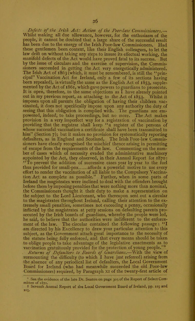Defects of the Irish Aet: Action of the Poor-law Commissioners.— Whilst making all due allowance, however, for the enthusiasm of the people, it cannot be doubted that a large share of the successful result has been due to the energy of the Irish Poor-law Commissioners. Had these gentlemen been content, like their English colleagues, to let the law drift on without taking any steps to insure its effectual working, the manifold defects of the Act would have proved fatal to its success. But by the issue of circulars and the exercise of supervision, the Commis- sioners succeeded in getting the Act very energetically administered. The Irish Act of 1863 (which, it must be remembered, is still the “prin- cipal” Vaccination Act for Ireland, only a few of its sections having been repealed), is virtually the same as the English Act of 1853, supple- mented by the Act of 1861, which gave powers to guardians to prosecute. It is open, therefore, to the same objections as I have already pointed out in my previous report, as attaching to the Act of 1853. Whilst it imposes upon all parents the obligation of having their children vac- cinated, it does not specifically impose upon any authority the duty of seeing that this obligation is complied with. Tlic guardians are em- powered, indeed, to take proceedings, but no more. The Act makes provision in a very imperfect w.ay for a registration of vaccination by providing that the registrar shall keep “a register of the persons of whose successful vaccination a certificate shall have been transmitted to him” (Section 7); but it makes no provision for systematically reporting defaulters, as in England and Scotland. The Irish Poor-law Commis- sioners have clearly recognised the mischief thence arising in permitting of escape from the requirements of the law. Commenting on the num- ber of cases which of necessity evaded the administrative machinery appointed by the Act, they observed, in their Annual Report for 1870: “To prevent the addition of successive cases year by year to the fuel thus provided for small-pox affords a powerful motive to use every effort to render the vaccination of all liable to the Compulsory Vaccina- tion Act as complete as possible.” Further, when in some parts of Ireland the magistrates were inclined to deal with the offenders brought before them by imposing penalties that were nothing more than nominal, the Commissioners thought it their duty to make a representation on the subject to the Lord Lieutenant, who thereupon sent out a circular to the magistrates throughout Ireland, calling their attention to the ex- tremely small penalties, sometimes not exceeding a penny, occasionally inflicted by the magistrates at petty sessions on defaulting parents pro- secuted by the Irish boards of guardians, whereby the people were led, he said, to believe that the authorities were indifferent to the enforce- ment of the law. The circular contained the following passage; “I am directed by his Excellency to draw your particular attention to this subject, as the Government attach great importance to the necessity of the statute being fully enforced, and that every means should be taken to oblige people to take advantage of the legislative enactments as to vaccination gratuitously provided for the protection of young people.”* Returns of Defaulters to Boards of Guardians.—With the view of surmounting the difficulty (to which I have just referred) arising from the absence of any periodical list of defaulters, the Local Government Board for Ireland (who had meanwhile succeeded the old Poor-law Commissioners) required, by Paragraph XI of the twenty-first article of * See the evidence of the late Dr. Seaton on page 303 of the Report of Select Com- mittee of 1871. t Seventh Annual Report of the Local Government Board of Ireland, pp. 103 and 105.