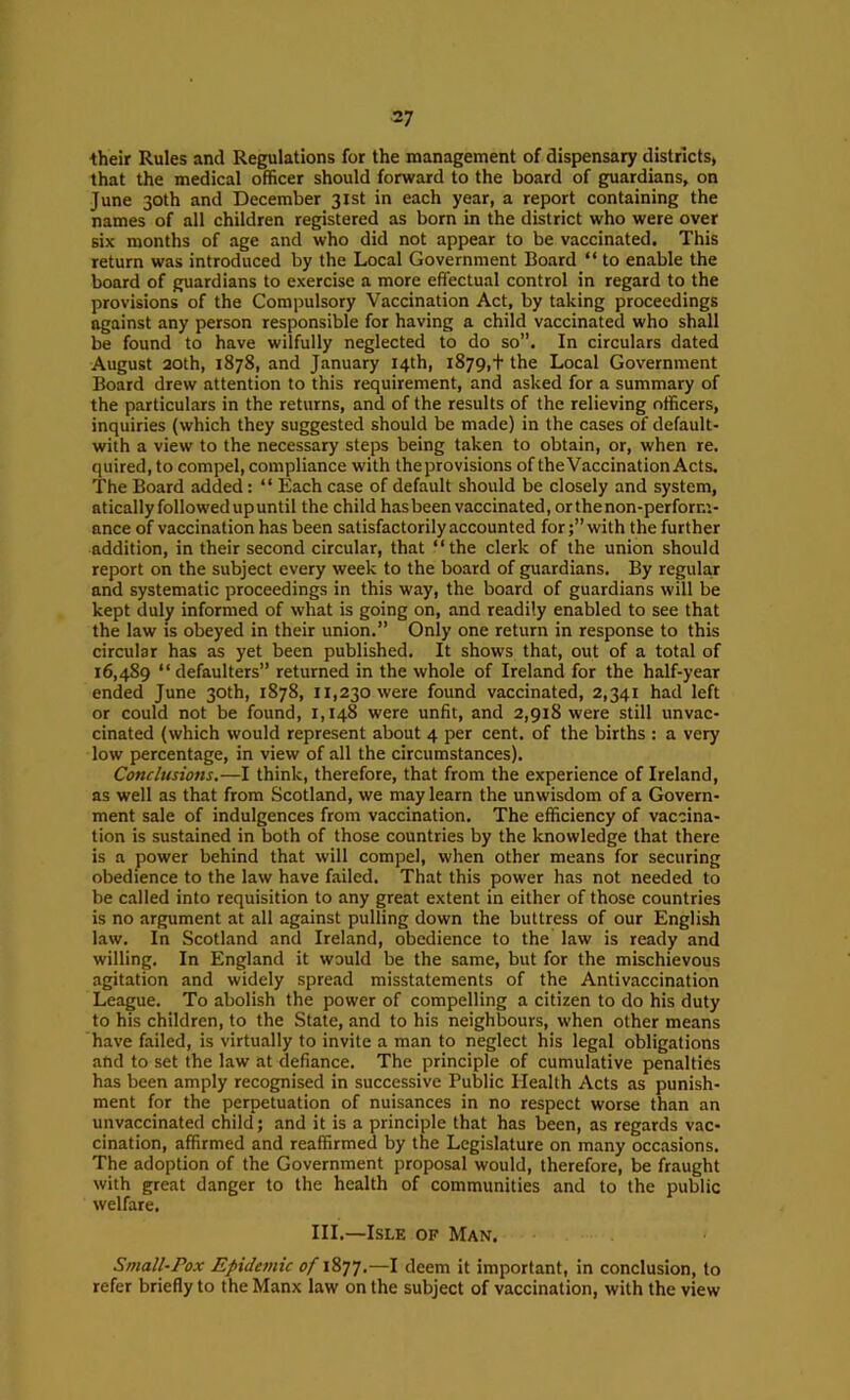 their Rules and Regulations for the management of dispensary districts, that the medical officer should forward to the board of guardians, on June 30th and December 31st in each year, a report containing the names of all children registered as born in the district who were over six months of age and who did not appear to be vaccinated. This return was introduced by the Local Government Board “ to enable the board of guardians to exercise a more effectual control in regard to the provisions of the Compulsory Vaccination Act, by taking proceedings against any person responsible for having a child vaccinated who shall be found to have wilfully neglected to do so”. In circulars dated August 20th, 1878, and January 14th, 1879,t the Local Government Board drew attention to this requirement, and asked for a summary of the particulars in the returns, and of the results of the relieving officers, inquiries (which they suggested should be made) in the cases of default- with a view to the necessary steps being taken to obtain, or, when re. quired, to compel, compliance with theprovisions of the Vaccination Acts. The Board added: “ Each case of default should be closely and system, atically followed up until the child has been vaccinated, or the non-perform- ance of vaccination has been satisfactorily accounted forwith the further addition, in their second circular, that “the clerk of the union should report on the subject every week to the board of guardians. By regular and systematic proceedings in this way, the board of guardians will be kept duly informed of what is going on, and readily enabled to see that the law is obeyed in their union.” Only one return in response to this circular has as yet been published. It shows that, out of a total of 16,489 “defaulters” returned in the whole of Ireland for the half-year ended June 30th, 1878, 11,230 were found vaccinated, 2,341 had left or could not be found, 1,148 were unfit, and 2,918 were still unvac- cinated (which would represent about 4 per cent, of the births : a very low percentage, in view of all the circumstances). Conclusions.—I think, therefore, that from the experience of Ireland, as well as that from Scotland, we may learn the unwisdom of a Govern- ment sale of indulgences from vaccination. The efficiency of vaccina- tion is sustained in both of those countries by the knowledge that there is a power behind that will compel, when other means for securing obedience to the law have failed. That this power has not needed to be called into requisition to any great extent in either of those countries is no argument at all against pulling down the buttress of our English law. In Scotland and Ireland, obedience to the law is ready and willing. In England it would be the same, but for the mischievous agitation and widely spread misstatements of the Antivaccination League. To abolish the power of compelling a citizen to do his duty to his children, to the State, and to his neighbours, when other means have failed, is virtually to invite a man to neglect his legal obligations and to set the law at defiance. The principle of cumulative penalties has been amply recognised in successive Public Health Acts as punish- ment for the perpetuation of nuisances in no respect worse than an unvaccinated child; and it is a principle that has been, as regards vac- cination, affirmed and reaffirmed by the Legislature on many occasions. The adoption of the Government proposal would, therefore, be fraught with great danger to the health of communities and to the public welfare. III.—Isle of Man. Small-Pox Epidemic of —I deem it important, in conclusion, to refer briefly to the Manx law on the subject of vaccination, with the view