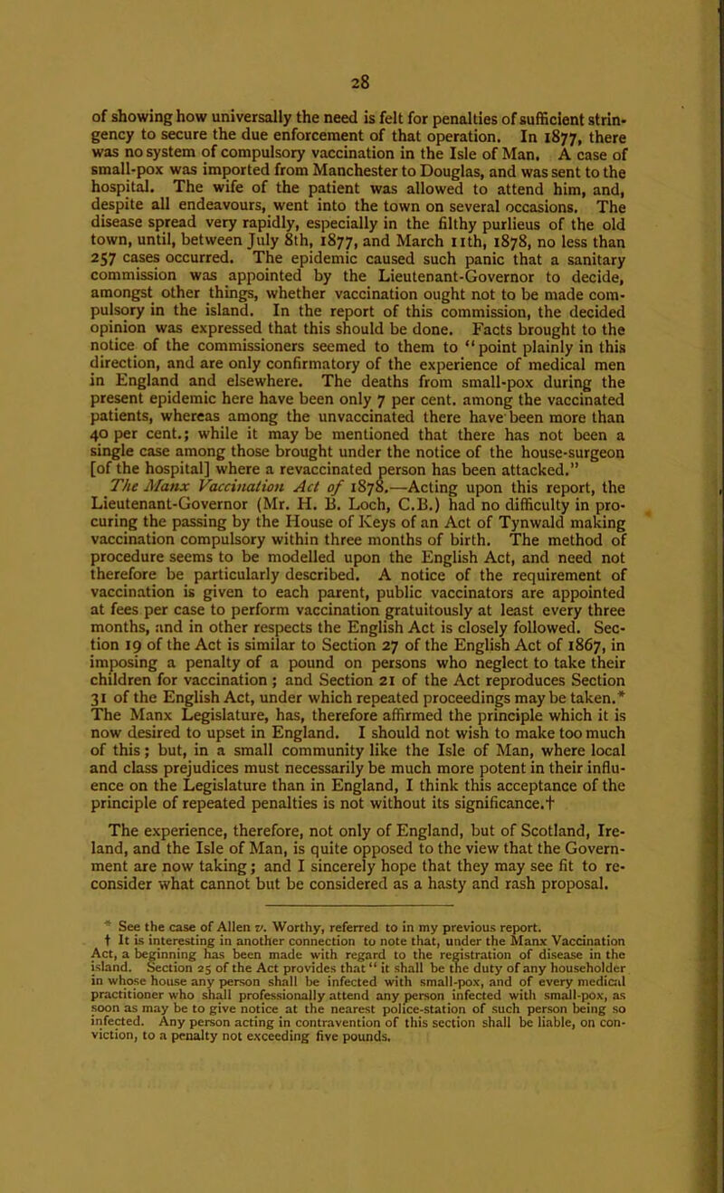 of showing how universally the need is felt for penalties of sufficient strin- gency to secure the due enforcement of that operation. In 1877, there was no system of compulsory vaccination in the Isle of Man. A case of small-pox was imported from Manchester to Douglas, and was sent to the hospital. The wife of the patient was allowed to attend him, and, despite all endeavours, went into the town on several occasions. The disease spread very rapidly, especially in the filthy purlieus of the old town, until, between July 8th, 1877, and March iith, 1878, no less than 257 cases occurred. The epidemic caused such panic that a sanitary commission was appointed by the Lieutenant-Governor to decide, amongst other things, whether vaccination ought not to be made com- pulsory in the island. In the report of this commission, the decided opinion was expressed that this should be done. Facts brought to the notice of the commissioners seemed to them to “point plainly in this direction, and are only confirmatory of the experience of medical men in England and elsewhere. The deaths from small-pox during the present epidemic here have been only 7 per cent, among the vaccinated patients, whereas among the unvaccinated there have' been more than 40 per cent.; while it may be mentioned that there has not been a single case among those brought under the notice of the house-surgeon [of the hospital] where a revaccinated person has been attacked.” The Manx Vaccination Act of 1878.—Acting upon this report, the Lieutenant-Governor (Mr. H. B. Loch, C.B.) had no difficulty in pro- curing the passing by the House of Keys of an Act of Tynwald making vaccination compulsory within three months of birth. The method of procedure seems to be modelled upon the English Act, and need not therefore be particularly described. A notice of the requirement of vaccination is given to each parent, public vaccinators are appointed at fees per case to perform vaccination gratuitously at least every three months, and in other respects the English Act is closely followed. Sec- tion 19 of the Act is similar to Section 27 of the English Act of 1867, in imposing a penalty of a pound on persons who neglect to take their children for vaccination ; and Section 21 of the Act reproduces Section 31 of the English Act, under which repeated proceedings may be taken.* The Manx Legislature, has, therefore affirmed the principle which it is now desired to upset in England. I should not wish to make too much of this; but, in a small community like the Isle of Man, where local and class prejudices must necessarily be much more potent in their influ- ence on the Legislature than in England, I think this acceptance of the principle of repeated penalties is not without its significance.t The experience, therefore, not only of England, but of Scotland, Ire- land, and the Isle of Man, is quite opposed to the view that the Govern- ment are now taking; and I sincerely hope that they may see fit to re- consider what cannot but be considered as a hasty and rash proposal. * See the case of Allen v. Worthy, referred to in my previous report, t It is interesting in another connection to note that, under the Manx 'Vaccination Act, a beginning has been made with regard to the reristration of disease in the island. Section 25 of the Act provides that “ it shall be the duty of any householder in whose house any person shall be infected with small-pox, .and of every medicid practitioner who shall professionally attend any person infected with small-jrax, as soon as may be to give notice at the nearest police-station of such person being so infected. Any person acting in contravention of this section shall be liable, on con- viction, to a penalty not exceeding five pounds.