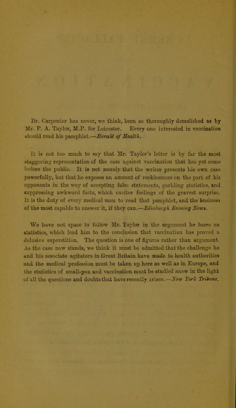 Dr. Carpenter has never, •wo think, heen so thoroughly demolished as by Mr. P. A. Taylor, M.P. for Leicester. Every one iuterested in vaccination iihould read his pamphlet.—Herald of Health. It is not too much to say that Mr. Taylor’s letter is by far the most staggering representation of the case against vaccination that has yet come before the public. It is not merely that the •writer presents Ids O'wn case poworfullj-, but that ho exposes an amount of recklessness on the part of his opponents in the way of accepting false statements, garbling sjtatistics, and suppressing awkward facts, which c.xcites feelings of the gravest surprise. It is the duty of eveiy medical man to read that pamphlet, and the business of the most capable to answer it, if they can.—Edinburgh Evening Hem. Wo have not space to follow Mr. Taylor in tlio argument he bases on statistics, -which lead him to the conclusion that vaccination has i>roved a deliisivo superstition. The question is one of figures rather than argument. As the case now stands, we think it must bo admitted that the challenge he and his associate agitators in Great Britain have made to health authorities and the medical profession must be taken up here as well as in Europe, and the statistics of small-pox and vaccination must be studied anew in tho light of all tho questions and doubts that have recently arisen.—Hew Yorh Tribune.