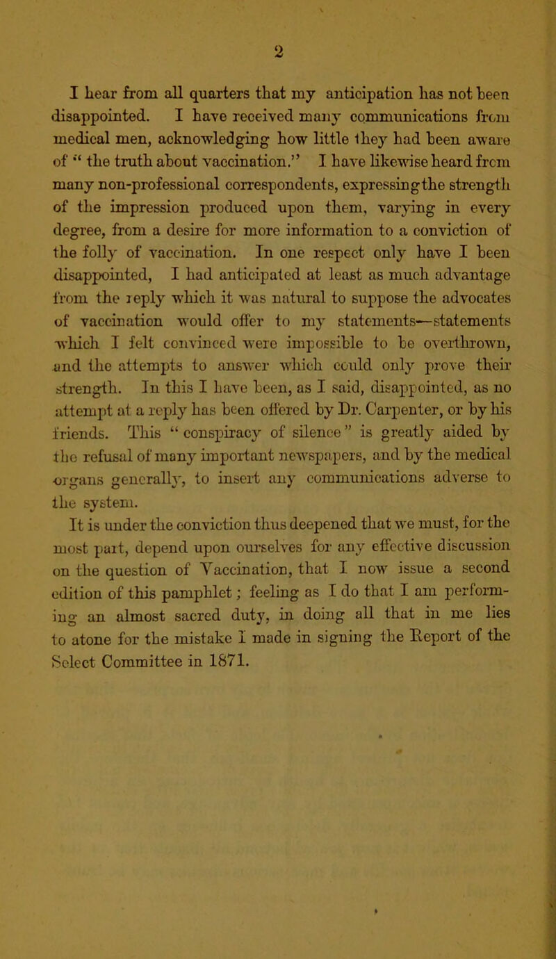 I liear from all quarters that my anticipation has not been disappointed. I have received many communications from medical men, acknowledging how little ihey had been aware of the truth about vaccination.” I have likewise heard from many non-professional correspondents, expressingthe strength of the impression produced upon them, varying in every degree, from a desire for more information to a conviction of the folly of vaccination. In one respect only have I been disappointed, I had anticipated at least as much advantage from the leply which it was natural to suppose the advocates of vaccination would offer to my statements—statements which I felt convinced were impossible to be over-thrown, and the attempts to answer which could only prove their strength. In this I have been, as I said, disappointed, as no attempt at a reply has been offered by Dr. Carpenter, or by his friends. This “ conspiracy of silence ” is greatly aided by tho refusal of many important newspapers, and by the medical •organs generally, to insert au)’ communications adverse to the system. It is under the conviction thus deepened that we must, for the most part, depend upon ourselves for any effective discussion on the question of Yaccination, that I now issue a second edition of this pamphlet; feeling as I do that I am perfoi-m- iug an almost sacred duty, in doing all that in me lies to atone for the mistake I made in signing the Eeport of the Select Committee in 1871.