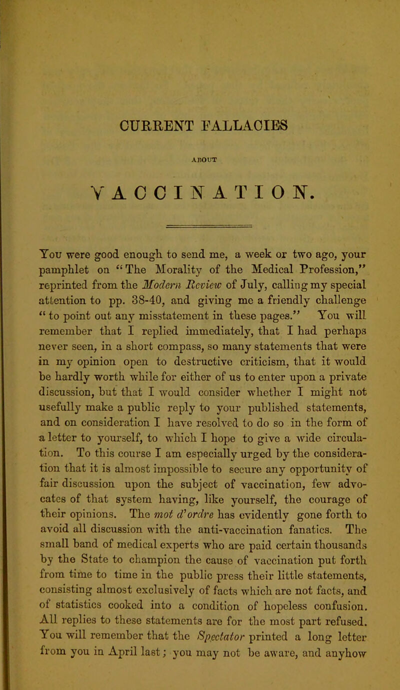 CURRENT EALLAOIBS ABOUT V A C 0 I N A T I O N. You were good enough to send me, a week or two ago, your pamphlet on “ The Morality of the Medical Profession,” reprinted from the Modern Review of July, calling my special atLention to pp. 38-40, and giving me a friendly challenge “ to point out any misstatement in these pages.” You will remember that I replied immediately, that I had perhaps never seen, in a short compass, so many statements that were in my opinion open to destructive criticism, that it would be hardly worth while for either of us to enter upon a private discussion, but that I would consider whether I might not usefully make a public reply to your published statements, and on consideration I have resolved to do so in the form of a letter to yourself, to which I hope to give a wide circula- tion. To this course I am especially urged by the considera- tion that it is almost impossible to secure any opportunity of fair discussion upon the subject of vaccination, few advo- cates of that system having, like yourself, the courage of their opinions. The mot d'ordre has evidently gone forth to avoid all discussion with the anti-vaccination fanatics. The small band of medical experts who are paid certain thousands by the State to champion the cause of vaccination put forth from time to time in the public press their little statements, consisting almost exclusively of facts which are not facts, and ot statistics cooked into a condition of hopeless confusion. All replies to these statements are for the most part refused. You will remember that the Spectator printed a long letter from you in April last; you may not be aware, and anyhow