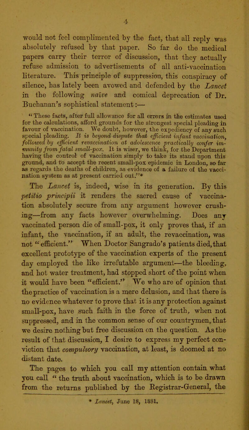 would not feel complimented by the fact, that all reply was absolutely refused by that paper. So far do the medical papers carry their terror of discussion, that they actually refuse admission to advertisements of all anti-vaccination literature. This principle of suppression, this conspiracy of silence, has lately been avowed and defended by the Lancet in the following naive and comical deprecation of Dr. Buchanan’s sophistical statement:— “ These facts, after full allowance for all errors in the estimates used for the calculations, afford grounds for the strongest special pleading in favour of vaccination. We doubt, however, the expediency of any such special pleading. It is beyond dispute that efficient infant vaccination^ followed by ejffieient revaccination at adolescence practically confer im- munity from fatal small-pox. It is wiser, we think, for the Department having the control of vaccination simply to take its stand upon this ground, and to accept the recent small-pox epidemic in London, so far as regards the deatlrs of children, as evidence of a failure of the vacci- nation system as at present carried out.”* The Lancet is, indeed, wise in its generation. By this petitio principii it renders the sacred cause of vaccina- tion absolutely secure from any argument however crush- ing—from any facts however overwhelming. Does any vaccinated person die of small-pox, it only proves that, if an infant, the vaccination, if an adult, the revaccination, was not “efficient.” When Doctor Sangrado’s patients died,that excellent prototype of the vaccination experts of the present day employed the like irrefutable argument—the bleeding, and hot water treatment, had stopped short of the point when it would have been “efficient.” We who are of opinion that the practice of vaccination is a mere delusion, and that there is no evidence whatever to prove that it is any protection against small-pox, have such faith in the force of truth, when not suppressed, and in the common sense of our countrymen, that we desire nothing but free discussion on the question. As the result of that discussion, I desire to express my perfect con- viction that compulsory vaccination, at least, is doomed at no distant date. The pages to which you call my attention contain what you call “ the truth about vaccination, which is to be drawn from the returns published by the Eegistrar-General, the • Lancet., June 18, 1881,