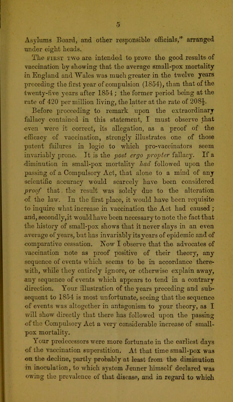 Asylums Board, and other responsible officials,” arranged under eight heads. The FIRST TWO are intended to prove the good results of vaccination by showing that the average small-pox mortality in England and Wales was much greater in the twelve years preceding the first year of compulsion (1854), than that of the twenty-five years after 1854; the former period being at the rate of 420 per million living, the latter at the rate of 208^. Before proceeding to remark upon the extraordinary fallacy contained in this statement, I must observe that even were it correct, its allegation, as a proof of the efficacy of vaccination, strongly illustrates one of those patent failures in logic to whicli pro-vaccinators seem invariably prone. It is the post ergo propter fallacy. If a diminution in small-pox mortality had followed upon the passing of a Compulsory Act, that alone to a mind of any scientific accuracy would scarcely have been considered proof that. the result was solely due to the alteration of the law. In the first place, it would have been requisite to inquire what increase in vaccination the Act had caused ; and, secondly,it would have been necessary to note the fact that the history of small-pox shows that it never slays in an even average of years, but has invariably its years of epidemic and of comparative cessation. Now I observe that the advocates of vaccination note as proof positive of their theory, any sequence of events which seems to be in accordance there- with, while they entirely ignore, or otherwise explain away, any sequence of events which appears to tend in a contrary direction. Your illustration of the years preceding and sub- sequent to 1854 is most unfortunate, seeing that the sequence of events w'as altogether in antagonism to your theory, as I wdll show directly that there has followed upon the passing of the Compulsory Act a very considerable increase of small- pox mortality. Your predecessors -were more fortunate in the earliest days of the vaccination superstition. At that time small-pox was on the decline, partly probably at least from the diminution in inoculation, to which system Jenner himself declared was owing the prevalence of that disease, and in regard to which