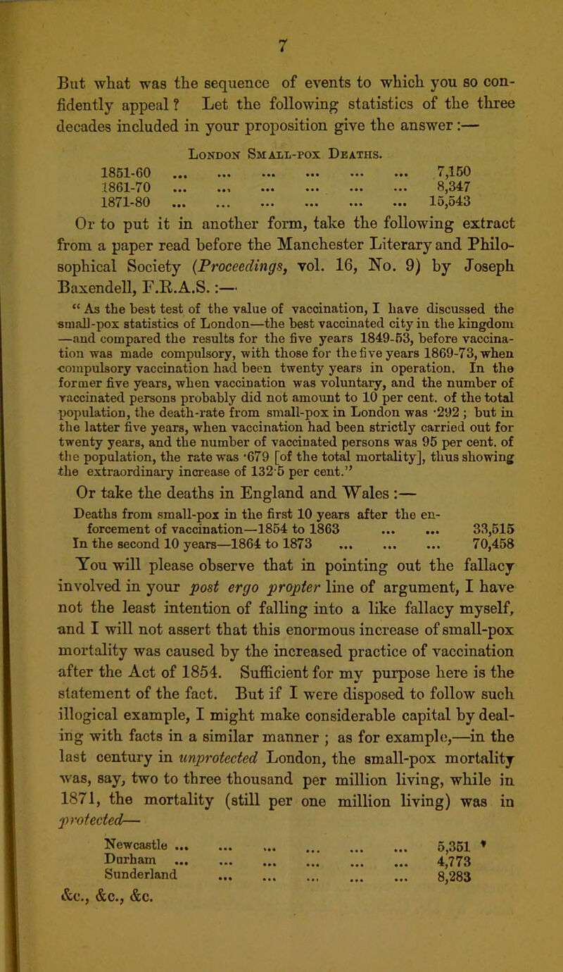 But what was the sequence of events to which you so con- fidently appeal ? Let the following statistics of the three decades included in your proposition give the answer:— Londox Sjiail-pox Deaths. 185X-60 ••• ••• ••• ••• i 1861-70 8,347 1871-80 ... ... ••• ••• ••• lo,o43 Or to put it in another form, take the following extract from a paper read before the Manchester Literary and Philo- sophical Society {Proceedings, vol. 16, No. 9) by Joseph Baxendell, F.R.A.S.:— “ As the best test of the value of vaccination, I have discussed the sniall-pox statistics of London—the best vaccinated city in the kingdom —{lud compared the results for the five years 1849-63, before vaccina- tion was made compulsory, with those for the five years 1869-73, when •compulsory vaccination had been twenty years in operation. In the former five years, when vaccination was voluntary, and the number of vaccinated persons probably did not amount to 10 per cent, of the total population, the death-rate from small-pox in London was ’292 ; but in the latter five years, when vaccination had been strictly carried out for twenty years, and the number of vaccinated persons was 95 per cent, of the population, the rate was 679 [of the total mortality], thus showing the extraordinai-y increase of 132 5 per cent.” Or take the deaths in England and Wales :— Deaths from .small-pox in the first 10 years after the en- forcement of vaccination—1854 to 1863 33,516 In the second 10 years—1864 to 1873 70,458 You will please observe that in pointing out the fallacy involved in your post ergo propter luie of argument, I have not the least intention of falling into a like fallacy myself, and I will not assert that this enormous increase of small-pox mortality was caused by the increased practice of vaccination after the Act of 1854. Sufiicient for my purpose here is the statement of the fact. But if I were disposed to follow such illogical example, I might make considerable capital by deal- ing with facts in a similar manner ; as for example,—^in the last century in tinprotected London, the small-pox mortality was, say, two to three thousand per million living, while in 1871, the mortality (still per one million living) was in protected— Newcastle 6,351 ’ Darham 4,773 Sunderland 8,283 &C., &C., &C.