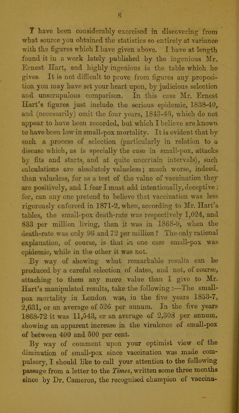 T have been considerably exercised in discovering from what source you obtained the statistics so entirely at variance with the figures which I have given above. I have at length found it in a work lately published by the ingenious Mr. Ernest Hart, and highly ingenious is the table which he gives. It is not difficult to prove from figures any proposi- tion you may have set your heart upon, by judicious selection and unscrupulous comparison. In this cose Mr. Ernest Hart’s figures just include the serious epidemic, 1838-40, and (necessarily) omit the four years, 1843-46, which do not appear to have been recorded, but which I believe are knovm to have been low in small-pox mortality. It is evident that by such a process of selection (particularly in relation to a disease which, as is specially the case in small-pox, attacks by fits and starts, and at quite uncertain intervals), such calculations are absolutely valueless; much worse, indeed, than valueless, for as a test of the value of vaccination they are positively, and I fear I must add intentionally, deceptive ; for, can any one pretend to believe that vaccination was less rigorously enforced in 1871-2, when, according to Mr. Hart’s tables, the small-pox death-rate was respectively 1,024, and 833 per million living, than it was in 1868-9, w'hcn the death-rate was only 96 and 72 per million ? The only rational explanation, of course, is that In one case small-pox was epidemic, while in the other it was not. By way of showing what remarkable results can be produced by a careful selection of dates, and not, of course, attaching to them any more value than I give to Mr. Hart’s manipulated results, take the following :—The small- pox mortality in London was, in the five years 1853-7, 2,631, or an average of 526 per annum. In the five years 1868-72 it was 11,543, or an average of 2,308 per annum, showing an apparent increase in the virulence of small-pox of between 400 and 500 per cent. By way of comment upon your optimist view of the diminution of small-pox since vaccination w'as made com- pulsory, I should like to call your attention to the following passage from a letter to the Times, written some three months since by Dr. Cameron, the recognised champion of vaccina-