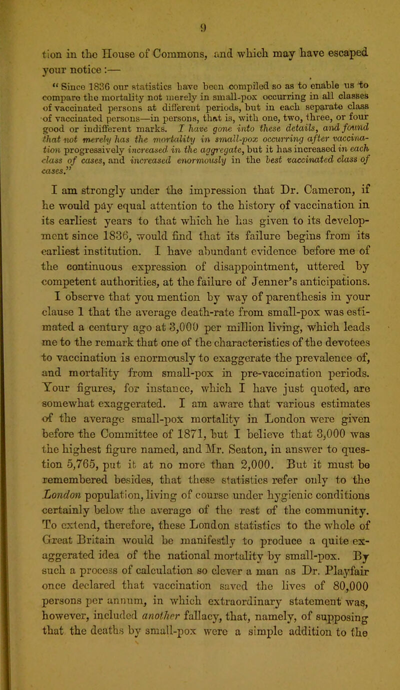 tion in the House of Commons, and which may have escaped your notice:— “ Since 1836 our statistics liave been compiled so as to enable us to compare the mortality not merely in smaU-pox occurring in all classes of vaccinated persons at difl’erent periods, but in eacb separate class of vaccinated persons—in persons, that is, with one, two, three, or four good or indiflerent marks. I have gone into these details, and found that wt merely has the mortedity in small-pox occuiring after vaccina- tion progressively increased in the aggi'egate, but it has increased in each class of cases, and increased enormously in the best vaccinated class of cases,” I am strongly under the impression that Dr. Cameron, if he would pdy equal attention to the history of vaccination in its earliest years to that which he has given to its develop- ment since 1836, would find that its failure begins from its earliest institution. I have abundant evidence before me of the continuous expression of disappointment, uttered by competent authorities, at the failure of Jenner’s anticipations. I observe that you mention by way of parenthesis in your clause 1 that the average death-rate from small-pox was esti- mated a centur}'- ago at 3,000 per million living, which leads me to the remark that one of the characteristics of the devotees to vaccination is enormously to exaggerate the prevalence of, and mortality from small-pox in pre-vaccination periods. Your figures, for instance, which I have just quoted, are somewhat exaggerated. I am aware that various estimates of the average small-pox mortality in London were given before the Committee of 1871, but I believe that 3,000 was the highest figure named, and Mr. Seaton, in answer to ques- tion 5,765, put it at no more than 2,000. But it must be remembered besides, that these statistics refer only to the London population, living of course under hygienie conditions certainly below the average of the rest of the community. To extend, therefore, these London statistics to the whole of Great Britain would be manifestly to produce a quite ex- aggerated idea of the national mortality by small-pox. By such a process of calculation so clever a man as Dr. Playfair once declared that vaccination saved the lives of 80,000 persons per annum, in which extraordinary statement was, however, included another fallacy, that, namely, of supposing that the deaths by small-pox were a simple addition to the