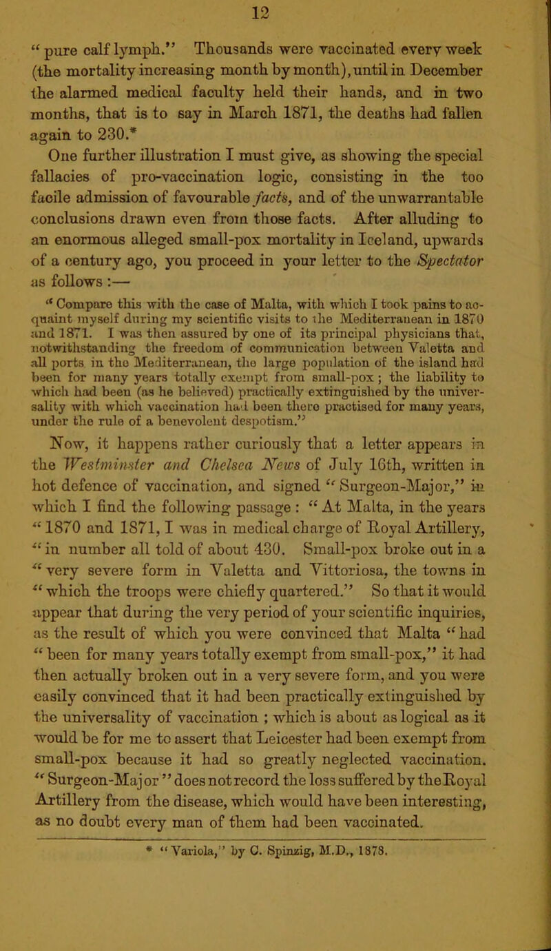“ pure calf lympli.” Thousands were vaccinated every week (the mortality increasing month by month),until in December the alarmed medical faculty held their hands, and in two months, that is to say in March 1871, the deaths had fallen again to 230.* One further illustration I must give, as showing the special fallacies of pro-vaccination logic, consisting in the too facile admission of favourable facts, and of the unwarrantable conclusions drawn even from those facts. After alluding to an enormous alleged small-pox mortality in Iceland, upwards of a century ago, you proceed in your letter to the Spectator as follows;— ‘‘ Compare this with the case of Malta, with which I took pains to ao- qaaint myself during my scientific visits to the Mediterranean in 1870 jind 1871. I was then assured by one of its principal physicians that, notwithstanding the freedom of communication between Valetta and all ports in the Mediterranean, the large population of the island had been for many years totally exempt from small-pox; the liability to which had been (as he believed) practically extinguished by the univer- sality with which vaccination had been there practised for many years, under the rule of a benevolent despotism.’^ Now, it happens rather curiously that a letter appears in the Westminster and Chelsea News of July 16th, written in hot defence of vaccination, and signed ‘^Surgeon-Major,” in which I find the following passage : “ At Malta, in the years “ 1870 and 1871,1 was in medical charge of Royal Artillery, “ in number all told of about 430. Small-pox broke out in a “very severe form in Valetta and Yittoriosa, the towns in “ which the troops were chiefly quartered.” So that it would appear that during the very period of your scientific inquiries, as the result of which you were convinced that Malta “ had “ been for many years totally exempt from small-pox,” it had then actually broken out in a very severe form, and you were easily convinced that it had been practically extinguished by the universality of vaccination ; which is about as logical as it would be for me to assert that Leicester had been exempt from small-pox because it had so greatly neglected vaccination. “ Surgeon-Major ’’does not record the loss suffered by the Royal Artillery from the disease, which would have been interesting, as no doubt every man of them had been vaccinated. * “ Vaiiola,” by C. Spimsig, M.D., 1878,