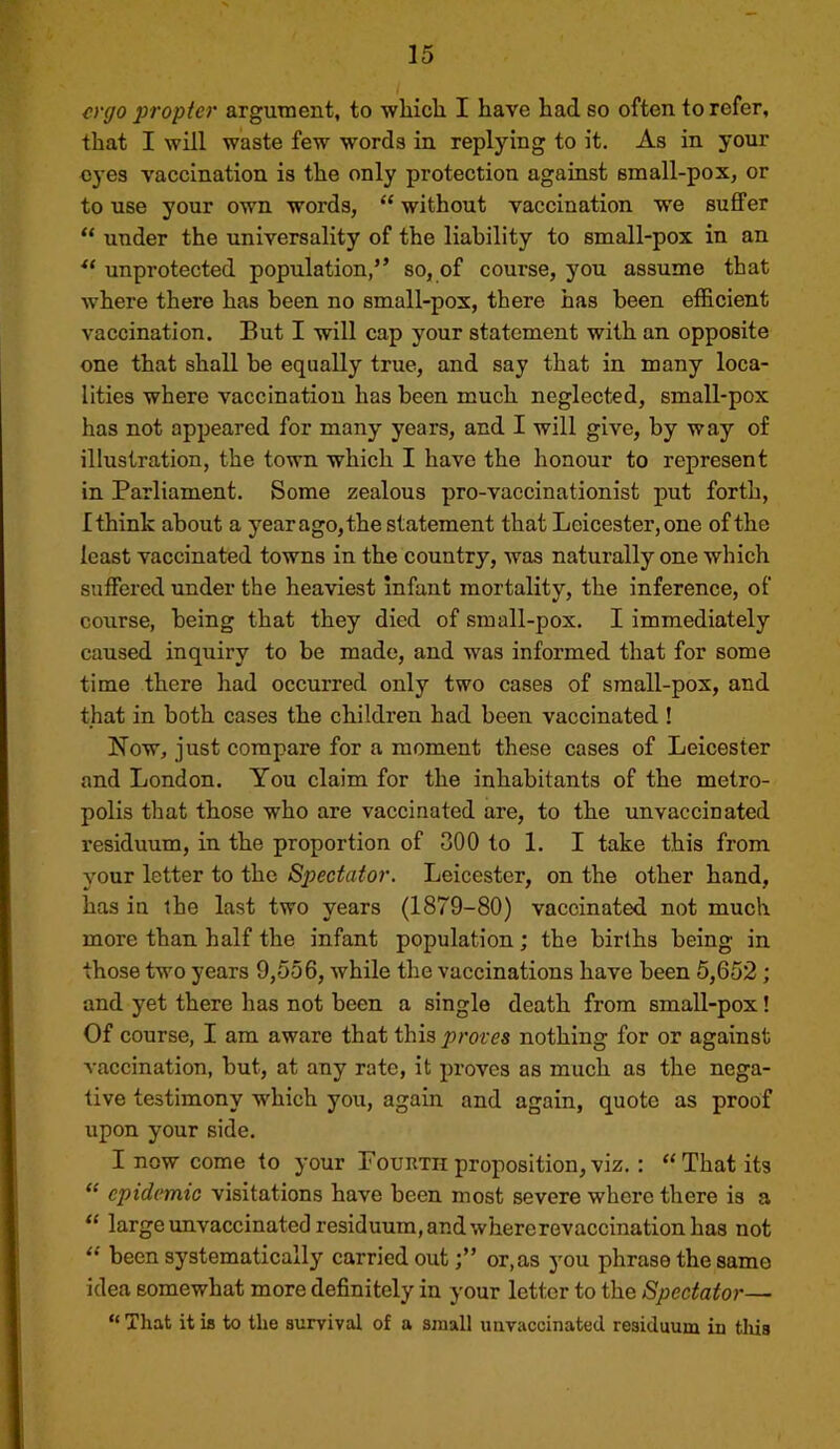 ergo j)ropter argument, to wliicli I have had so often to refer, that I will waste few words in replying to it. As in your eyes vaccination is the only protection against small-pox, or to use your own words, “ without vaccination we suffer “ under the universality of the liability to small-pox in an unprotected population,” so, of course, you assume that where there has been no small-pox, there has been efficient vaccination. But I will cap your statement with an opposite one that shall be equally true, and say that in many loca- lities where vaccination has been much neglected, small-pox has not appeared for many years, and I will give, by way of illustration, the town which I have the honour to represent in Parliament. Some zealous pro-vaccinationist put forth, Ithink about a year ago, the statement that Leicester, one of the least vaccinated towns in the country, was naturally one which suffered under the heaviest Infant mortality, the inference, of course, being that they died of small-pox. I immediately caused inquiry to be made, and was informed that for some time there had occurred only two cases of small-pox, and that in both cases the children had been vaccinated ! Now, just compare for a moment these cases of Leicester and London. You claim for the inhabitants of the metro- polis that those who are vaccinated are, to the unvaccinated residuum, in the proportion of 300 to 1. I take this from your letter to the Spectator. Leicester, on the other hand, has in the last two years (1879-80) vaccinated not much more than half the infant population; the births being in those two years 9,556, while the vaccinations have been 5,652; and yet there has not been a single death from smaU-pox! Of course, I am aware that this^rores nothing for or against vaccination, but, at any rate, it proves as much as the nega- tive testimony which you, again and again, quote as proof upon your side. I now come to your Fourth proposition,viz.: “That its “ epidemic visitations have been most severe where there is a “ large unvaccinated residuum, and where revaccination has not “ been systematically carried out;” or,as you phrase the same idea somewhat more definitely in your letter to the Spectator— “ That it is to the survival of a small iiiivaccinated residuum in tliis