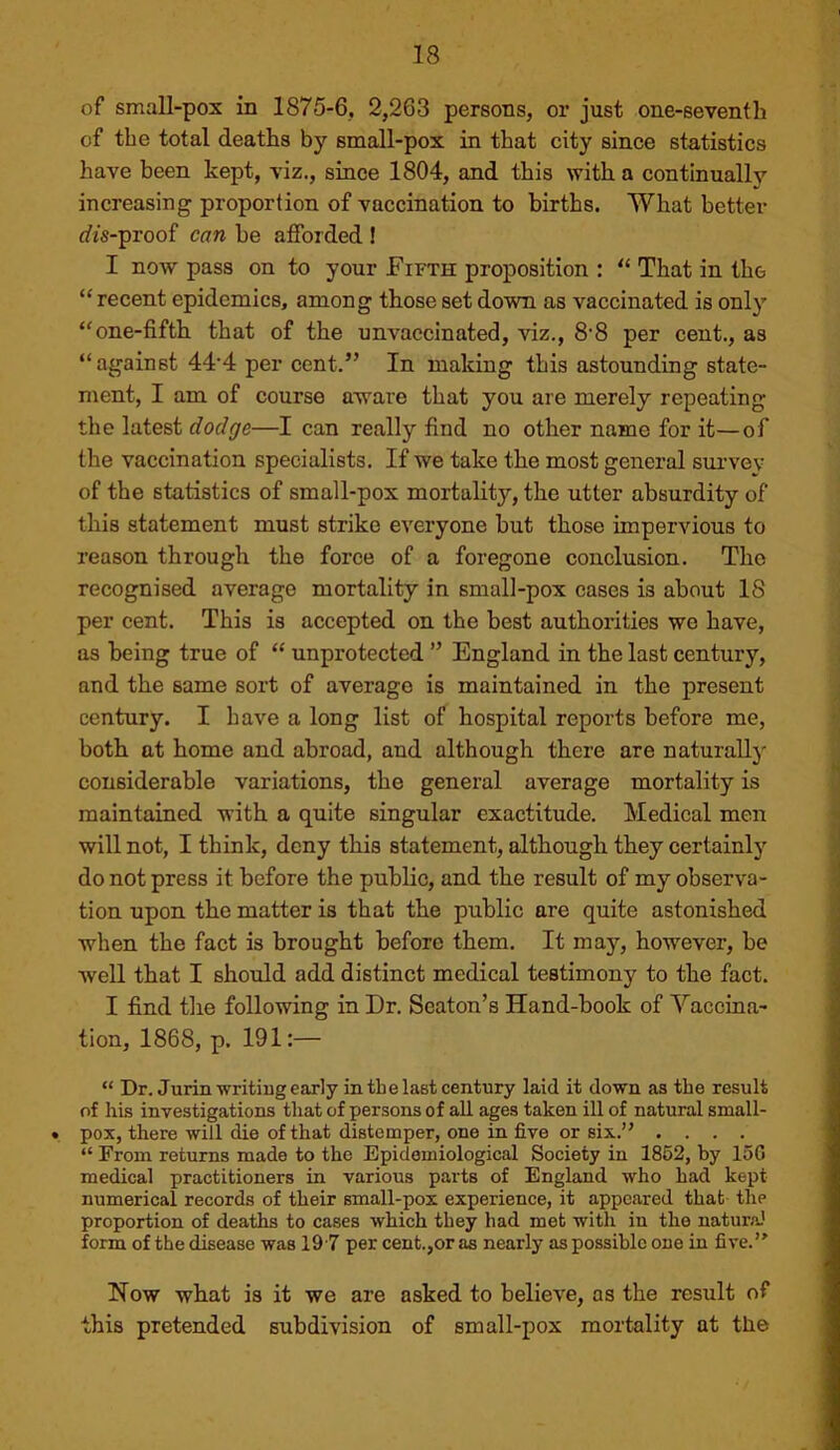 of small-pox in 1875-6, 2,263 persons, or just one-seventh of the total deaths by small-pox in that city since statistics have been kept, viz., since 1804, and this with a continually increasing proportion of vaccination to births. What better rfis-proof can be afforded ! I now pass on to your Fifth proposition : That in tho “ recent epidemics, among those set down as vaccinated is only ‘'one-fifth that of the unvaccinated, viz., 8'8 per cent., as “ against 44*4 per cent.” In making this astounding state- ment, I am of course aware that you are merely repeating the latest dodge—I can really find no other name for it—of the vaccination specialists. If we take the most general siu’vey of the statistics of small-pox mortality, the utter absurdity of this statement must strike everyone but those impervious to reason through the force of a foregone conclusion. The recognised average mortality in small-pox cases is about IS per cent. This is accepted on the best authorities we have, as being true of “ unprotected ” England in the last century, and the same sort of average is maintained in the present century. I have a long list of hospital reports before me, both at home and abroad, and although there are naturall}'- considerable variations, the general average mortality is maintained with a quite singular exactitude. Medical men will not, I think, deny this statement, although they certainly do not press it before the public, and the result of my observa- tion upon the matter is that the public are quite astonished when the fact is brought before them. It may, however, be well that I should add distinct medical testimou)'' to the fact. I find the following in Dr. Seaton’s Hand-book of Vaccina- tion, 1868, p. 191:— “ Dr. Jurinwritiug early in tbe last century laid it down as the result of his investigations that of persons of all ages taken ill of natural small- • pox, there will die of that distemper, one in five or six.” .... “ From returns made to the Epidemiological Society in 1862, by 15G medical practitioners in various parts of England who had kept numerical records of their small-pox experience, it appeared that the proportion of deaths to cases which they had met with in the natura’ form of the disease was 19 7 per cent.,or as nearly as possible one in five.” Now what is it we are asked to believe, as the result of this pretended subdivision of small-pox mortality at the