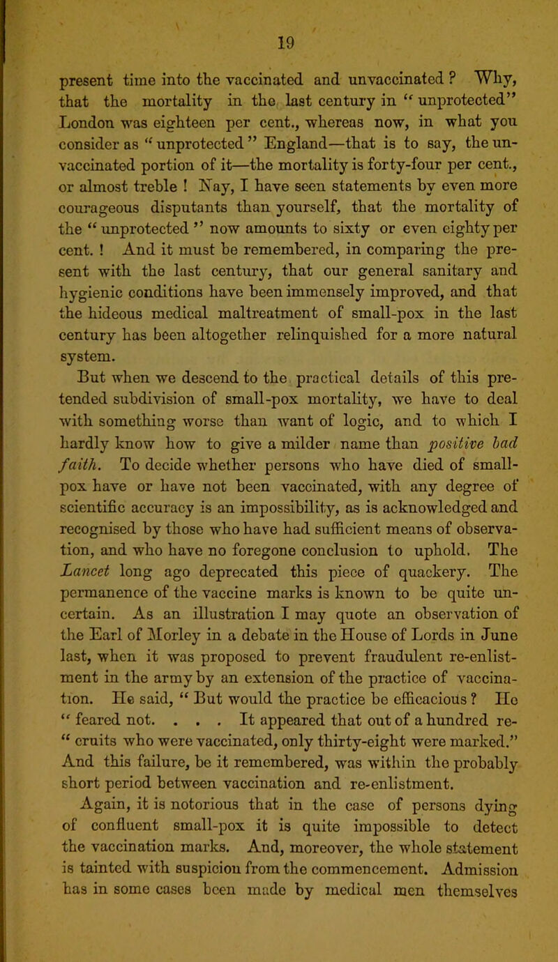present time into the vaccinated and unvaccinated ? Why, that the mortality in the last century in “ unprotected” London was eighteen per cent., whereas now, in what you consider as “ unprotected ” England—that is to say, the un- vaccinated portion of it—the mortality is forty-four per cent., or almost treble ! Xay, I have seen statements by even more courageous disputants than yourself, that the mortality of the “improtected ” now amounts to sixty or even eighty per cent. ! And it must he remembered, in comparing the pre- sent with the last century, that our general sanitary and hygienic conditions have been immensely improved, and that the hideous medical maltreatment of small-pox in the last century has been altogether relinquished for a more natural system. But when we descend to the practical details of this pre- tended subdivision of small-pox mortality, we have to deal with something worse than want of logic, and to which I hardly know how to give a milder name than positive bad faith. To decide whether persons who have died of small- pox have or have not been vaccinated, with any degree of scientific accuracy is an impossibility, as is acknowledged and recognised by those who have had sufficient means of observa- tion, and who have no foregone conclusion to uphold. The Lancet long ago deprecated this piece of quackery. The permanence of the vaccine marks is known to be quite un- certain, As an illustration I may quote an observation of the Earl of jMorley in a debate in the House of Lords in June last, when it was proposed to prevent fraudulent re-enlist- ment in the army by an extension of the practice of vaccina- tion. He said, “ But would the practice be efficacious ? lie feared not. ... It appeared that out of a hundred re- “ emits who were vaccinated, only thirty-eight were marked.” And this failure, be it remembered, was within the probably short period between vaccination and re-enlistment. Again, it is notorious that in the case of persons dying of confluent small-pox it is quite impossible to detect the vaccination marks. And, moreover, the whole statement is tainted with suspicion from the commencement. Admission has in some cases been made by medical men themselves