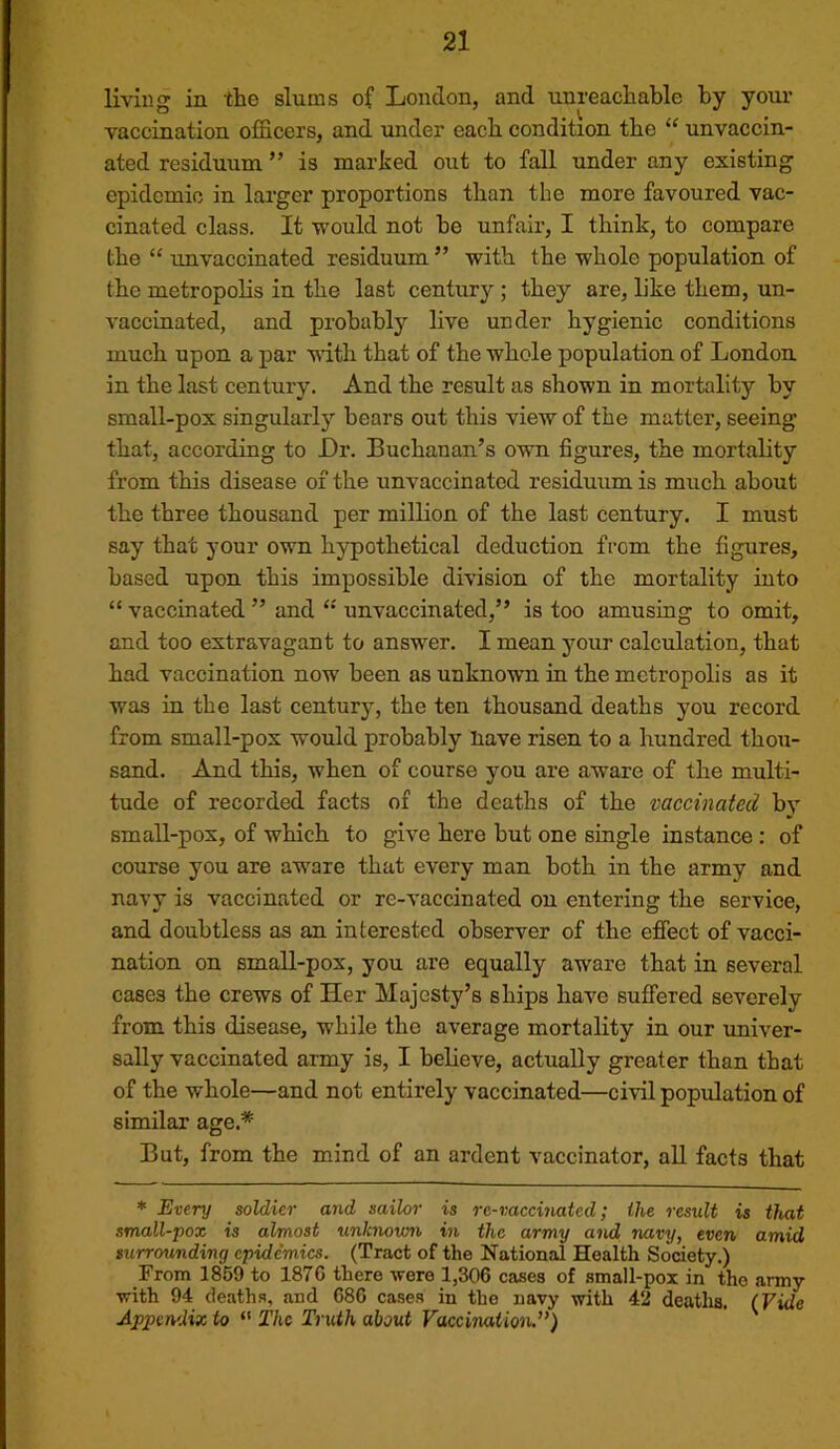 liviug ia the slams of London, and unreachable by your vaccination officers, and under each condition the “ unvaccin- ated residuum ” is marked out to fall under any existing epidemic in larger proportions than the more favoured vac- cinated class. It would not he unfair, I think, to compare the “ unvaccinated residuum ” with the whole population of the metropolis in the last century ; they are, like them, un- vaccinated, and probably live under hygienic conditions much upon a par with that of the whole population of London in the last century. And the result as shown in mortality by small-pox singularly bears out this view of the matter, seeing that, according to Dr. Buchanan’s own figures, the mortality from this disease of the unvaccinated residuum is much about the three thousand per million of the last century. I must say that your own hypothetical deduction from the figures, based upon this impossible division of the mortality into “ vaccinated ” and unvaccinated,” is too amusing to omit, and too extravagant to answer. I mean your calculation, that had vaccination now been as unknown in the metropolis as it was in the last centurj, the ten thousand deaths you record from small-pox would probably liave risen to a hundred thou- sand. And this, when of course you are aware of the multi- tude of recorded facts of the deaths of the vaccinated by small-pox, of which to give here but one single instance : of course you are aware that every man both in the army and navy is vaccinated or re-vaccinated on entering the service, and doubtless as an interested observer of the effect of vacci- nation on small-pox, you are equally aware that in several cases the crews of Her Majesty’s ships have suffered severely from this disease, while the average mortality in our univer- sally vaccinated army is, I believe, actually greater than that of the whole—and not entirely vaccinated—civil population of similar age.* But, from the mind of an ardent vaccinator, all facts that * Every soldier and sailor is rc-vaccinatcd; the result is that small-pox is almost unknown in the army and navy, even amid surrounding epidemics. (Tract of the National Health Society.) From 1859 to 1876 there were 1,306 cases of small-pox in tho army with 94 deaths, and 686 cases in the navy with 42 deaths, (Vide Appendix to “ The Truth about Vaccimtion.”)