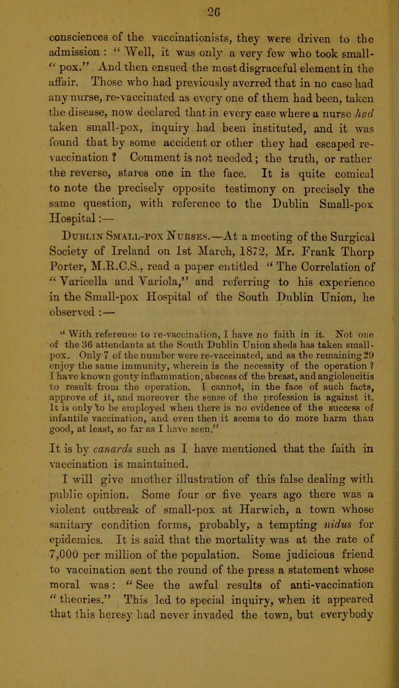 consciences of the vaccinationists, they were driven to the admission : “ Well, it was onlj^ a very few who took small- “ pox.” And then ensued the most disgraceful element in the affair. Those who had previously averred that in no case had any nurse, re-vaccinated as every one of them had been, taken tlie disease, now declared that in every case where a nurse had taken small-pox, inquiiy had been instituted, and it was found that by some accident or other they had escaped re- vaccination ? Comment is not needed; the truth, or rather the reverse, stales one in the face. It is quite comical to note the precisely opposite testimony on precisely the same question, with reference to the Dublin Small-pox Hospital:— Dublin Small-pox Nurses.—At a meeting of the Surgical Society of Ireland on 1st March, 1872, Mr. Frank Thorp Porter, M.R.C.S., read a paper entitled “ The Correlation of ‘‘ Varicella and Variola,” and referring to his experience in the Small-pox Hospital of the South Dublin Union, he observed :— “ With refereuco to re-vaccination, I have no faith in it. Not one of the 36 attendants at the South Dublin Union sheds has taken small- pox. Only 7 of the number were re-vaccinated, and as the remaining 29 enjoy the same immunity, wherein is the necessity of the operation ? 1 have known gouty inflammation, abscess of the breast, and angioleucitis to result from the operation. I cannot, in the face of such facts, .approve of it, and moreover the sense of the profession is against it. It is only to be employed when there is no evidence of the success of infantile vaccination, and even then it seems to do more harm than good, at least, so far as I have seen.” It is by canards such as I have mentioned that the faith in vaccination is maintained. I will give another illustration of this false dealing with public opinion. Some four or five years ago there was a violent outbreak of small-pox at Harwich, a town whose sanitary condition forms, probably, a tempting nidus for epidemics. It is said that the mortality was at the rate of 7,000 per million of the population. Some judicious friend to vaccination sent the round of the press a statement whose moral was: “ See the awful results of anti-vaccination “ theories.” This led to special inquiry, when it appeared that this heresy had never invaded the town, but everj’body