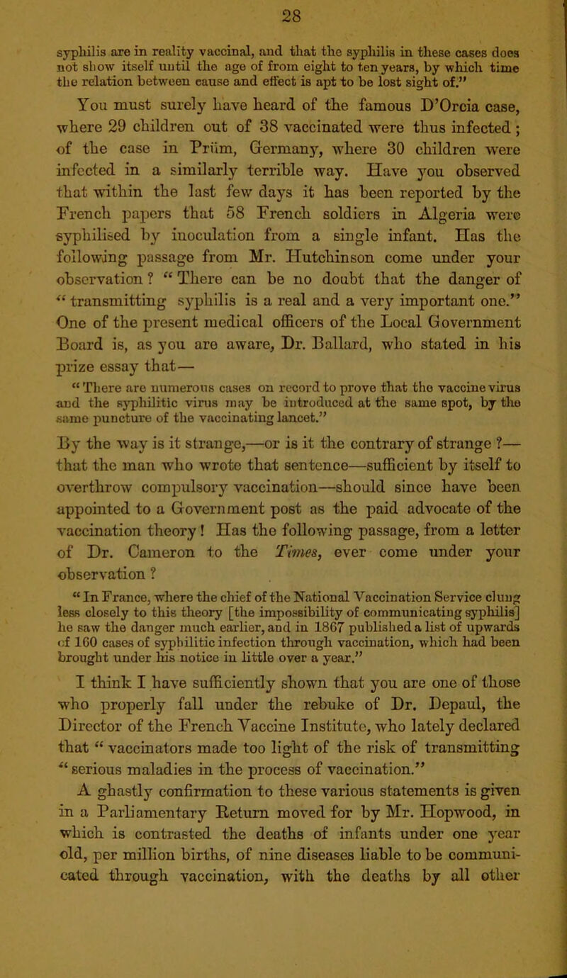 syphilis axe in reality vaccinal, and that the syphilis in these cases does not sliow itself until the age of from eight to ten years, by which time the relation between cause and effect is apt to be lost sight of,” You must surely have heard of the famous D’Orcia case, where 29 children out of 38 vaccinated were thus infected; of the case in Priim, Germany, where 30 children were infected in a similarly terrible way. Have you observed that within the last few days it has been reported by the French papers that 58 French soldiers in Algeria were syphilised by inoculation from a single infant. Has the following passage from Mr. Hutchinson come under your observation ? “ There can be no doubt that the danger of ‘‘transmitting syphilis is a real and a very important one.” One of the present medical officers of the Local Government Board is, as you are aware, Dr. Ballard, who stated in his prize essay that— “ There are mimerons cases on record to prove that the vaccine virus aud the syphilitic virus may be introduced at the same spot, by the same puncture of the vaccinating lancet.” By the way is it strange,—or is it the contrary of strange ?— that the man who wrote that sentence—sufficient by itself to overthrow compulsory vaccination—should since have been appointed to a Government post as the paid advocate of the vaccination theory! Has the following passage, from a letter of Dr. Cameron to the Times, ever come under your observation ? “ In France, where the chief of the National Vaccination Service clung less closely to this theory [the impossibility of communicating syphilis] he saw the danger much earlier, and in 1867 published a list of upwards <;f ICO cases of syphilitic infection through vaccination, which had been brought under his notice in little over a year.” I think I have sufficiently shown that you are one of those who properly fall under the rebuke of Dr. Depaul, the Director of the French Vaccine Institute, who lately declared that “ vaccinators made too light of the risk of transmitting “serious maladies in the process of vaccination.” A ghastly confirmation to these various statements is given in a Parliamentary Return moved for by Mr. Hopwood, in which is contrasted the deaths of infants under one year old, per million births, of nine diseases liable to be communi- cated through vaccination, with the deatlis by all other