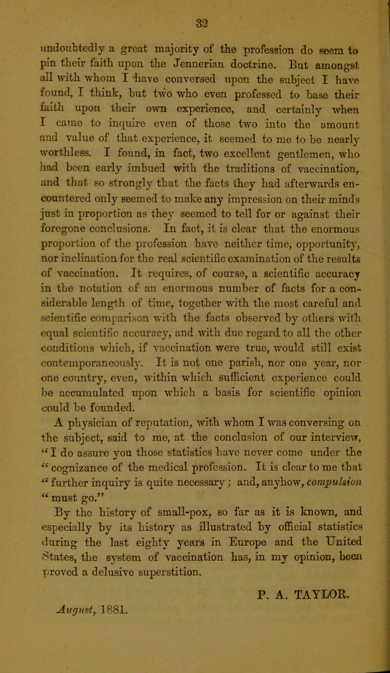 undoubtedly a great majority of tbe profession do seem to pin their faith upon the Jennerian doctrine. But amongst all with whom I have conversed upon the subject I have found, I think, but two who even professed to base their faith upon their own experience, and certainly when I came to inquire even of those two into the amount and value of that experience, it seemed to me to be nearly worthless. I found, in fact, two excellent gentlemen, who had been early imbued with the traditions of vaccination, and that so strongly that the facts they had afterwards en- countered only seemed to make any impression on their minds just in proportion as they seemed to tell for or against their foregone conclusions. In fact, it is clear that the enormous proportion of the profession have neither time, opportunity, nor inclination for the real scientific examination of the results of vaccination. It requires, of course, a scientific accuracy in the notation of an enormous number of facts for a con- siderable length of time, together with the most careful and scientific comparison with the facts observed by others with equal scientific accuracy, and with due regard to all the other conditions wliich, if vaccination were true, would still exist contemporaneously. It is not one parish, nor one year, nor one country, even, within which sufficient experience could be accumulated upon which a basis for scientific opinion could be founded. A physician of reputation, with whom I was conversing on the subject, said to me, at the conclusion of our interview, “ I do assure you those statistics have never come under the cognizance of the medical profession. It is clear to me that “ further inquiry is quite necessary; and, anyhow, compulsion “ must go.” By the history of small-pox, so far as it is known, and especially by its history as illustrated by official statistics during the last eighty years in Europe and the United States, the system of vaccination has, in my opinion, been proved a delusive superstition. August, 1881. P. A. TAYLOR.
