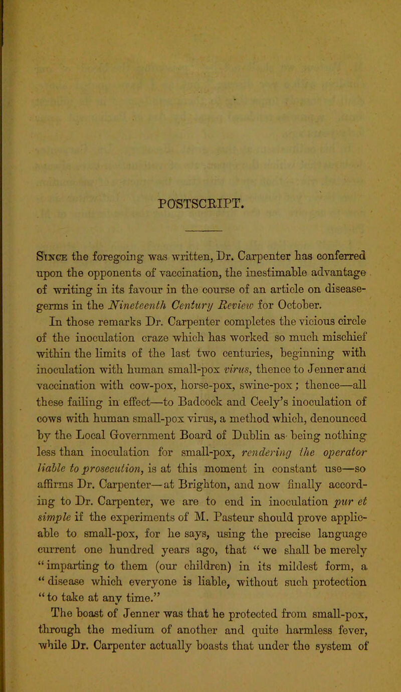 POSTSCRIPT. Since the foregoing was written, Dr. Carpenter has conferred upon the opponents of vaccination, the inestimable advantage of writing in its favour in the course of an article on disease- germs in the Nineteenth Century Review for October. In those remarks Dr. Carpenter completes the vicious circle of the inoculation craze which has worked so much mischief within the limits of the last two centuries, beginning with inoculation with human small-pox virus, thence to Jeunerand vaccination with cow-pox, horse-pox, swine-pox; thence—all these failing in effect—to Badcock and Ceely’s inoculation of cows with human small-pox virus, a method which, denounced by the Local Giovernment Board of Dublin as being nothing less than inoculation for small-pox, rendering the operator liable to prosecution, is at this moment in constant use—so affirms Dr. Carpenter—at Brighton, and now finally accord- ing to Dr. Carpenter, we are to end in inoculation pur et simple if the experiments of M. Pasteur should prove applic- able to small-pox, for he says, using the precise language ciuTent one hundred years ago, that “ we shall be merely “imparting to them (our children) in its mildest form, a “ disease which everyone is liable, without such protection “ to take at any time.” The boast of Jenner was that he protected from small-pox, through the medium of another and quite harmless fever, while Dr. Carpenter actually boasts that under the system of