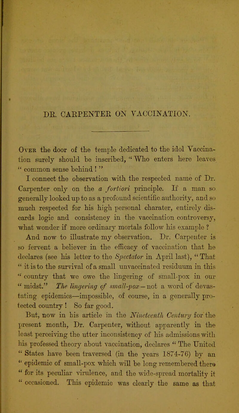 DE. CARPENTEE ON VACCINATION. OvEK the door of the temple dedicated to the idol Yaccma- tion surely should he inscribed, “ Who enters here leaves “ common sense behind ! ” I connect the observation with the respected name of Dr. Carpenter only on the a fortiori principle. If a man so generally looked up to as a profound scientific authority, and so much respected for his high personal charater, entmely dis- cards logic and consistency in the vaccination controversy, what wonder if more ordinary mortals follow liis example ? And now to illustrate my observation. Dr. Carpenter is so fervent a believer in the efficacy of vaccination that he declares (see his letter to the Spectator in April last), “ That “ it is to the survival of a small unvaccinated residuum in this country that w'e owe the lingering of small-pox in our “ midst.” The Ihujering of amall-pox—VLoi a word of devas- tating epidemics—impossible, of course, in a generally pro- tected coimtry ! So far good. But, now in his article in the Nineteenth Century iox i\iQ present month, Dr. Cai-pcnter, without apparently in the least perceiving the utter inconsistency of his admissions with liis professed theory about vaccination, declares ‘‘ The United “ States have been traversed (in the years 1874-76) by an “ epidemic of small-pox which will be long remembered there “ for its peculiar virulence, and the wide-spread mortality it “ occasioned. This epidemic was clearly the same as that