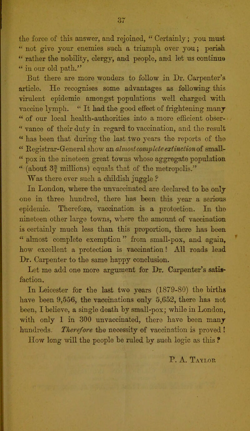 the force of this answer, and rejoined, “ Certainly; you must “ not give your enemies such a triumph over you; perish “ rather the nobility, clergy, and people, and let us continue “ in our old path.” But there are more wonders to follow in Dr. Carpenter’s article. He recognises some advantages as following this virulent epidemic amongst populations well charged with vaccine lymph. “ It had the good effect of frightening many “ of our local health-authorities into a more eflS.cient obser- “ vance of their duty in regard to vaccination, and the result “ has bean that during the last two years the repoi'ts of the Registrar-General show on almost complete extinction oi smaU- “ pox in the nineteen great towns whose aggregate population “ (about 3f millions) equals that of the metropolis.” Was there ever such a childish juggle ? In London, where the unvaccinated are declared to be only one in three hundred, there has been this year a serious epidemic. Therefore, vaccination is a protection. In the nineteen other large towns, where the amount of vaccination is certainly much less than this proportion, there has been “ almost complete exemption ” from smaU-pox, and again, how excellent a protection is vaccination! All roads lead Dr. Carpenter to the same happy conclusion. Let me add one more argument for Dr. Carpenter’s satis- faction. In Leicester for the last two years (1879-80) the births have been 9,556, the vaccinations only 5,652, there has not been, I believe, a single death by small-pox; while in London, with only 1 in 300 unvaccinated, there have been many hundreds. Therefore the necessity of vaccination is proved ! IIow long will the people be ruled by such logic as this ?