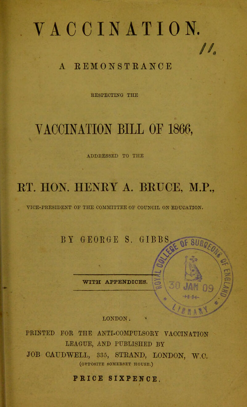 VACCINATION. //. A REMONSTRANCE RESPECTING THE VACCINATION BILL OF 1866, ADDRESSED TO THE RT. HON. HENRY A. BRUCE, M.P., VICE-PRESIDENT OE THE COMMITTEE OP COUNCIL ON EDUCATION. PRINTED FOR THE ANTI-COMPULSORY VACCINATION LEAGUE, AND PUBLISHED BY JOB GAUD WELL, 335, STRAND, LONDON, W.C. (opposite somerset house.) PRICE SIXPENCE,