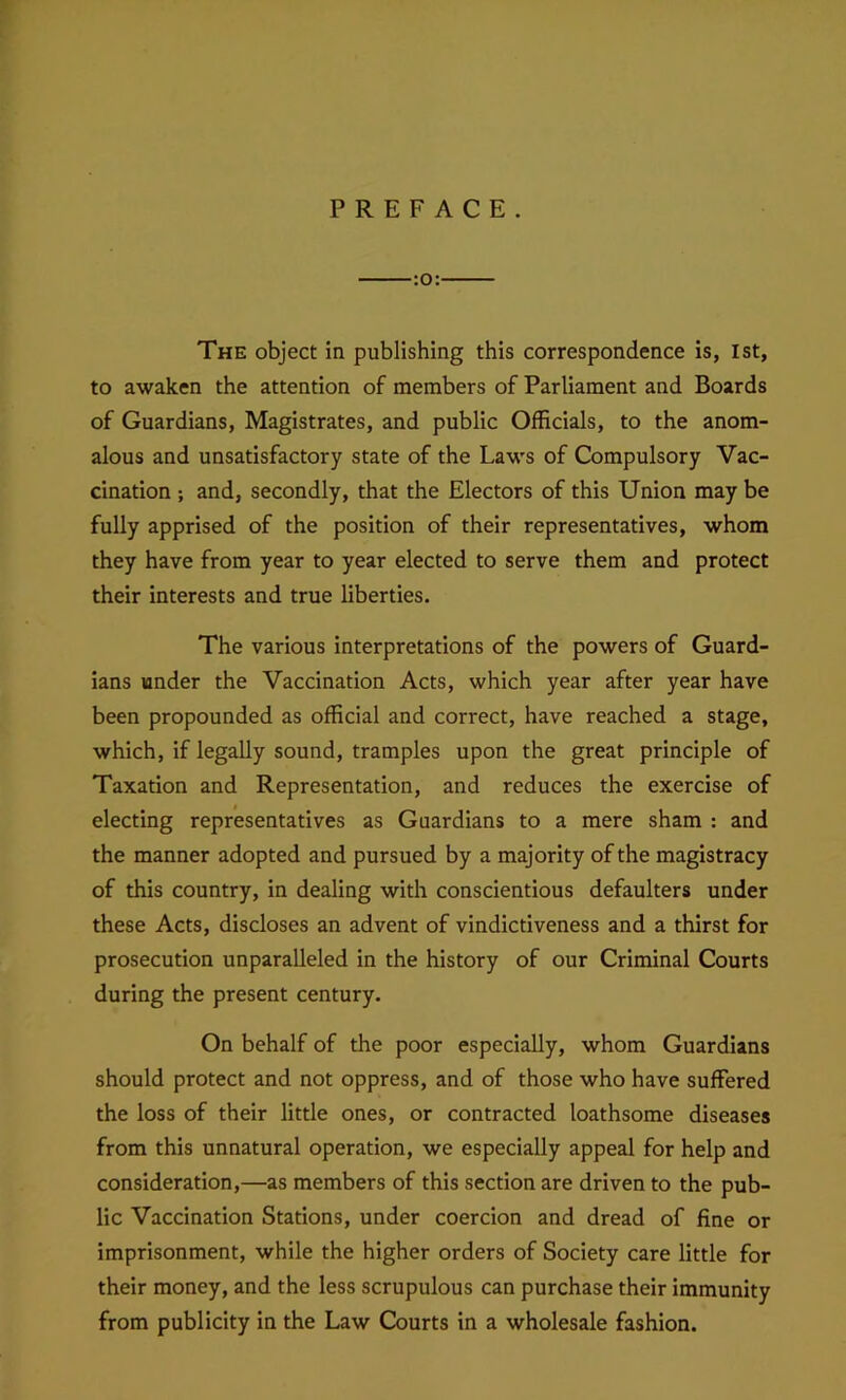 PREFACE. :o: The object in publishing this correspondence is, 1st, to awaken the attention of members of Parliament and Boards of Guardians, Magistrates, and public Officials, to the anom- alous and unsatisfactory state of the Laws of Compulsory Vac- cination ; and, secondly, that the Electors of this Union may be fully apprised of the position of their representatives, whom they have from year to year elected to serve them and protect their interests and true liberties. The various interpretations of the powers of Guard- ians under the Vaccination Acts, which year after year have been propounded as official and correct, have reached a stage, which, if legally sound, tramples upon the great principle of Taxation and Representation, and reduces the exercise of electing representatives as Guardians to a mere sham : and the manner adopted and pursued by a majority of the magistracy of this country, in dealing with conscientious defaulters under these Acts, discloses an advent of vindictiveness and a thirst for prosecution unparalleled in the history of our Criminal Courts during the present century. On behalf of the poor especially, whom Guardians should protect and not oppress, and of those who have suffered the loss of their little ones, or contracted loathsome diseases from this unnatural operation, we especially appeal for help and consideration,—as members of this section are driven to the pub- lic Vaccination Stations, under coercion and dread of fine or imprisonment, while the higher orders of Society care little for their money, and the less scrupulous can purchase their immunity from publicity in the Law Courts in a wholesale fashion.