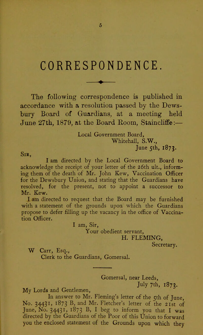 CORRESPONDENCE. The following correspondence is published in accordance with a resolution passed by the Dews- bury Board of Guardians, at a meeting held June 27th, 1879, at the Board Room, Stainclifife;— Local Government Board, Whitehall, S.W., June 5th, 1873. Sir, I am directed by the Local Government Board to acknowledge the receipt of your letter of the 26th ult., inform- ing them of the death of Mr. John Kew, Vaccination Officer for the Dewsbury Union, and stating that the Guardians have resolved, for the present, not to appoint a successor to Mr. Kew. I am directed to request that the Board may be furnished with a statement of the grounds upon which the Guardians propose to defer filling up the vacancy in the office of Vaccina- tion Officer. I am. Sir, Your obedient servant, H. FLEMING, Secretary. W Carr, Esq., Clerk to the Guardians, Gomersal. Gomersal, near Leeds, July 7th, 1873. My Lords and Gentlemen, In answer to Mr. Fleming’s letter of the 5th of June, No. 34431, 1873 ^ud Mr. Fletcher’s letter of the 21st of June, No. 34431, 1873 1^> 1 beg to inform you that I was directed by the Guardians of the Poor of this Union to forward you the enclosed statement of the Grounds upon which they