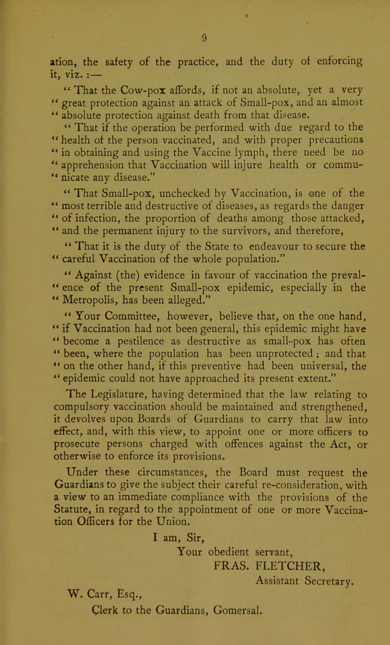 ation, the safety of the practice, and the duty of enforcing it, viz. :— “ That the Cow-pox affords, if not an absolute, yet a very “ great protection against an attack, of Small-pox, and an almost “ absolute protection against death from that disease. “ That if the operation be performed with due regard to the “ health of the person vaccinated, and with proper precautions “ in obtaining and using the Vaccine lymph, there need be no “ apprehension that Vaccination will injure health or commu- “ nicate any disease.” “ That SmaU-pox, unchecked by Vaccination, is one of the “ most terrible and destructive of diseases, as regards the danger “ of infection, the proportion of deaths among those attacked, “ and the permanent injury to the survivors, and therefore, “ That it is the duty of the State to endeavour to secure the “ careful Vaccination of the whole population.” “ Against (the) evidence in favour of vaccination the preval- “ ence of the present Small-pox epidemic, especially in the “ Metropolis, has been alleged.” “ Your Committee, however, believe that, on the one hand, “ if Vaccination had not been general, this epidemic might have “ become a pestilence as destructive as small-pox has often “ been, where the population has been unprotected ; and that “ on the other hand, if this preventive had been universal, the “ epidemic could not have approached its present extent.” The Legislature, having determined that the law relating to compulsory vaccination should be maintained and strengthened, it devolves upon Boards of Guardians to carry that law into effect, and, with this view, to appoint one or more officers to prosecute persons charged with offences against the Act, or otherwise to enforce its provisions. Under these circumstances, the Board must request the Guardians to give the subject their careful re-consideration, with a view to an immediate compliance with the provisions of the Statute, in regard to the appointment of one or more Vaccina- tion Officers for the Union. I am. Sir, Your obedient servant, FRAS. FLETCHER, Assistant Secretary. W. Carr, Esq., Clerk to the Guardians, Gomersal.