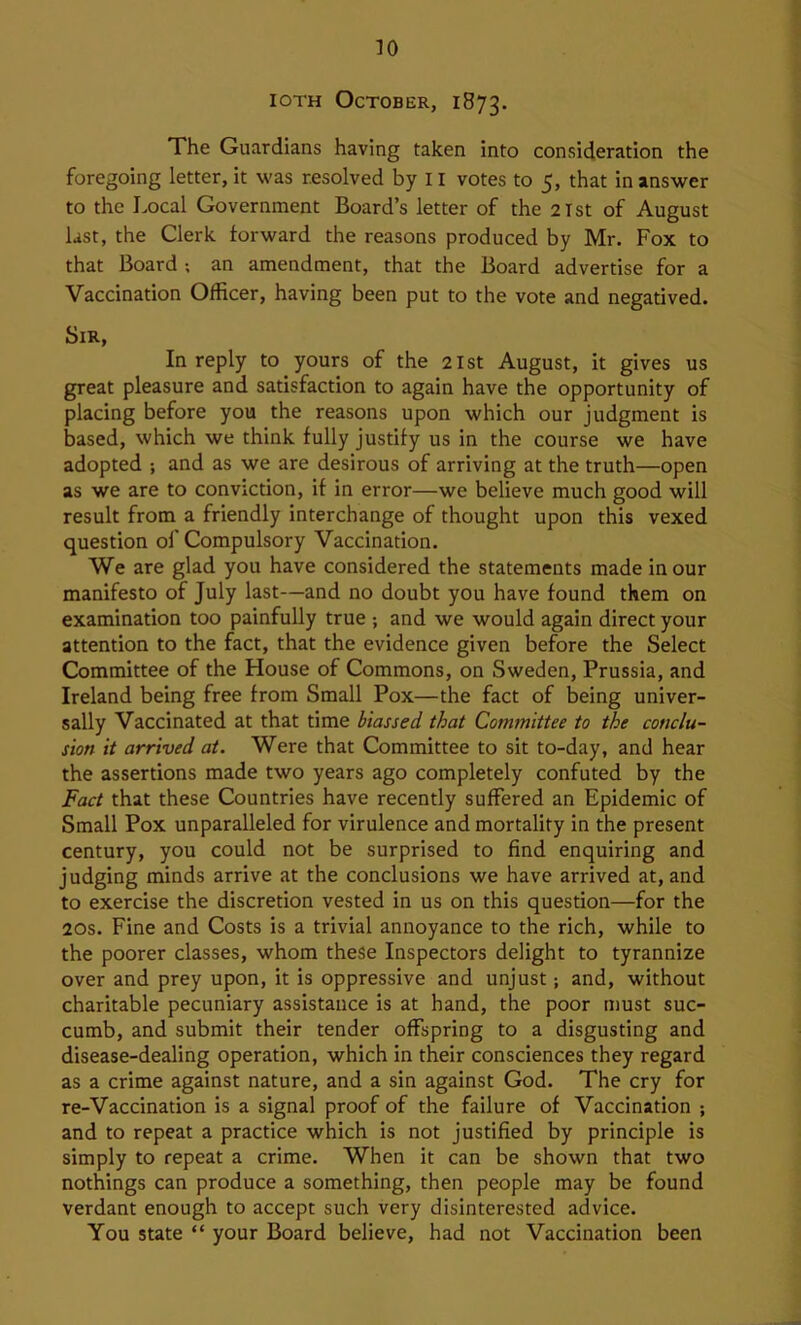 lOTH October, 1873. The Guardians having taken into consideration the foregoing letter, it was resolved by 11 votes to 5, that in answer to the Local Government Board’s letter of the 2Tst of August last, the Clerk forward the reasons produced by Mr. Fox to that Board ; an amendment, that the Board advertise for a Vaccination Officer, having been put to the vote and negatived. Sir, In reply to yours of the 21st August, it gives us great pleasure and satisfaction to again have the opportunity of placing before you the reasons upon which our judgment is based, which we think fully justify us in the course we have adopted ; and as we are desirous of arriving at the truth—open as we are to conviction, if in error—we believe much good will result from a friendly interchange of thought upon this vexed question ol' Compulsory Vaccination. We are glad you have considered the statements made in our manifesto of July last—and no doubt you have found them on examination too painfully true ; and we would again direct your attention to the fact, that the evidence given before the Select Committee of the House of Commons, on Sweden, Prussia, and Ireland being free from Small Pox—the fact of being univer- sally Vaccinated at that time biassed that Committee to the conclu- sion it arrived at. Were that Committee to sit to-day, and hear the assertions made two years ago completely confuted by the Fact that these Countries have recently suffered an Epidemic of Small Pox unparalleled for virulence and mortality in the present century, you could not be surprised to find enquiring and judging minds arrive at the conclusions we have arrived at, and to exercise the discretion vested in us on this question—for the 20s. Fine and Costs is a trivial annoyance to the rich, while to the poorer classes, whom these Inspectors delight to tyrannize over and prey upon, it is oppressive and unjust; and, without charitable pecuniary assistance is at hand, the poor must suc- cumb, and submit their tender offspring to a disgusting and disease-dealing operation, which in their consciences they regard as a crime against nature, and a sin against God. The cry for re-Vaccination is a signal proof of the failure of Vaccination ; and to repeat a practice which is not justified by principle is simply to repeat a crime. When it can be shown that two nothings can produce a something, then people may be found verdant enough to accept such very disinterested advice. You state “ your Board believe, had not Vaccination been