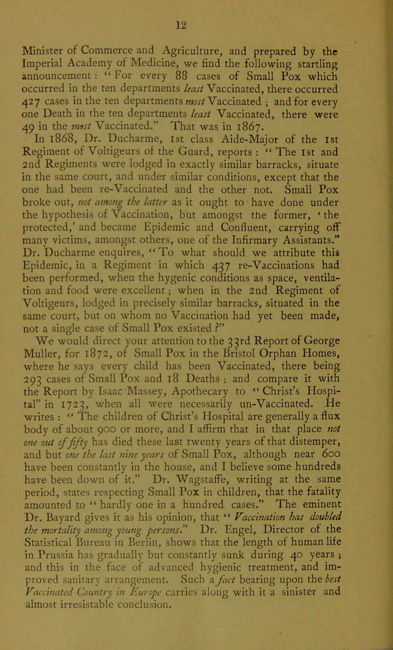 Minister of Commerce and Agriculture, and prepared by the Imperial Academy of Medicine, we find the following startling announcement: “ For every 88 cases of Small Pox which occurred in the ten departments /ifar/Vaccinated, there occurred ^27 cases in the ten departments otoj-/Vaccinated ; and for every one Death in the ten departments least Vaccinated, there were 49 in the rmst Vaccinated.” That was in 1867. In 1868, Dr. Ducharme, 1st class Aide-Major of the 1st Regiment of Voltigeurs of the Guard, reports : “ The 1st and 2nd Regiments were lodged in exactly similar barracks, situate in the same court, and under similar conditions, except that the one had been re-Vaccinated and the other not. Small Pox broke out, not among the latter as it ought to have done under the hypothesis of Vaccination, but amongst the former, ‘ the protected,’ and became Epidemic and Confluent, carrying off many victims, amongst others, one of the Infirmary Assistants.” Dr. Ducharme enquires, “ To what should we attribute this Epidemic, in a Regiment in which 437 re-Vaccinations had been performed, when the hygenic conditions as space, ventila- tion and food were excellent; when in the 2nd Regiment of Voltigeurs, lodged in precisely similar barracks, situated in the same court, but on whom no Vaccination had yet been made, not a single case of Small Pox existed ?” We would direct your attention to the 33rd Report of George Muller, for 1872, of Small Pox in the Bristol Orphan Homes, where he says every child has been Vaccinated, there being 293 cases of Small Pox and 18 Deaths ; and compare it with the Report by Isaac Massey, Apothecary to “ Christ’s Hospi- tal” in 1723, when all were necessarily un-Vaccinated. He writes : “ The children of Christ’s Hospital are generally a flux body of about 900 or more, and I affirm that in that place not one out of fifty has died these last twenty years of that distemper, and but one the last nine years of Small Pox, although near 600 have been constantly in the house, and I believe some hundreds have been down of it.” Dr. Wagstaffe, writing at the same period, states respecting Small Pox in children, that the fatality amounted to “ hardly one in a hundred cases.” The eminent Dr. Bayard gives it as his opinion, that “ Vaccination has doubled the mortality among young persons” Dr. Engel, Director of the Statistical Bureau in Berlin, shows that the length of human life in Prussia has gradually but constantly sunk during 40 years ; and this in the face of advanced hygienic treatment, and im- proved sanitary arrangement. Such a fact bearing upon the best Vaccinated Country in Europe carries along with it a sinister and almost irresistable conclusion.