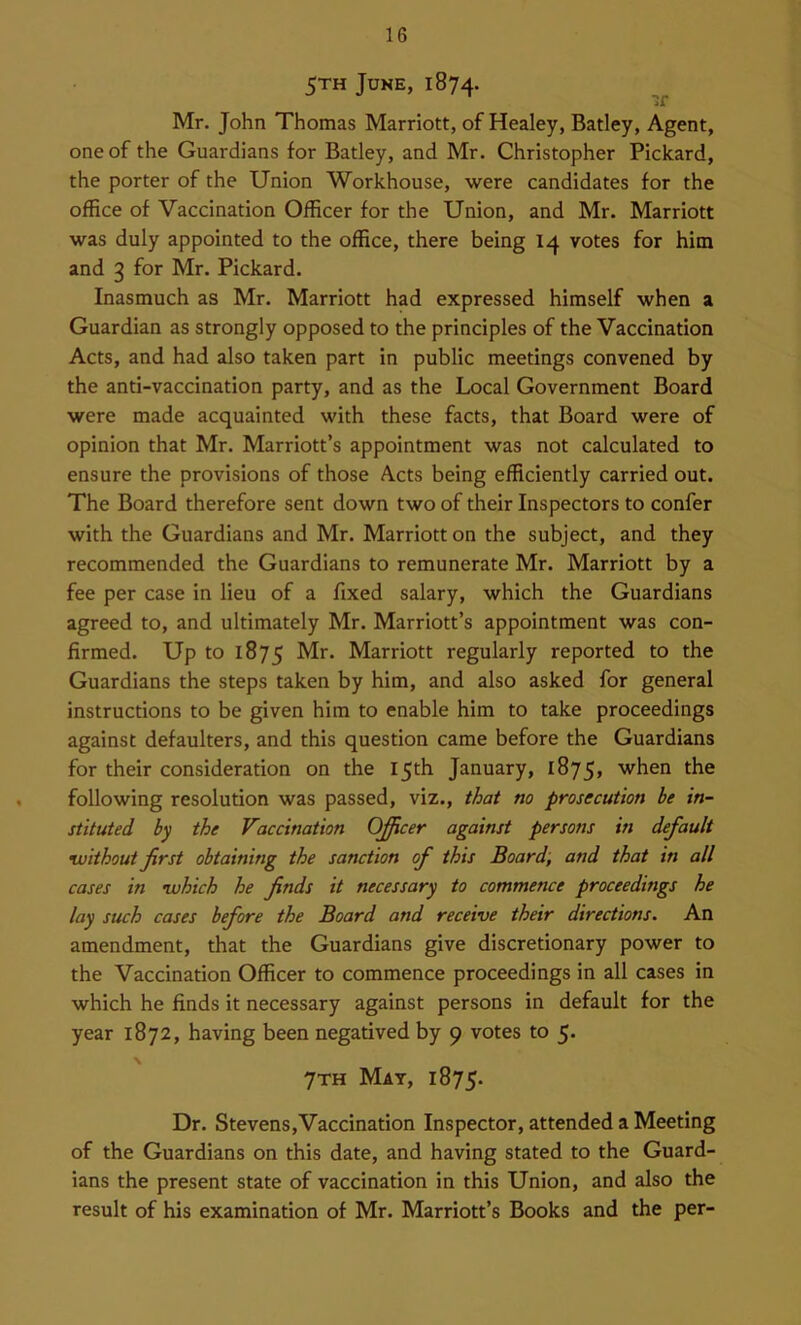 5™ June, 1874. if Mr. John Thomas Marriott, of Healey, Batley, Agent, one of the Guardians for Batley, and Mr. Christopher Pickard, the porter of the Union Workhouse, were candidates for the office of Vaccination Officer for the Union, and Mr. Marriott was duly appointed to the office, there being 14 votes for him and 3 for Mr. Pickard. Inasmuch as Mr. Marriott had expressed himself when a Guardian as strongly opposed to the principles of the Vaccination Acts, and had also taken part in public meetings convened by the anti-vaccination party, and as the Local Government Board were made acquainted with these facts, that Board were of opinion that Mr. Marriott’s appointment was not calculated to ensure the provisions of those Acts being efficiently carried out. The Board therefore sent down two of their Inspectors to confer with the Guardians and Mr. Marriott on the subject, and they recommended the Guardians to remunerate Mr. Marriott by a fee per case in lieu of a fixed salary, which the Guardians agreed to, and ultimately Mr. Marriott’s appointment was con- firmed. Up to 1875 Marriott regularly reported to the Guardians the steps taken by him, and also asked for general instructions to be given him to enable him to take proceedings against defaulters, and this question came before the Guardians for their consideration on the 15th January, 1875, when the following resolution was passed, viz., that no prosecution be in- stituted by the Vaccination Officer against persons in default without first obtaining the sanction of this Board; and that in all cases in which he finds it necessary to commence proceedings he lay such cases before the Board and receive their directions. An amendment, that the Guardians give discretionary power to the Vaccination Officer to commence proceedings in all cases in which he finds it necessary against persons in default for the year 1872, having been negatived by 9 votes to 5. \ 7th Mat, 1875. Dr. Stevens,Vaccination Inspector, attended a Meeting of the Guardians on this date, and having stated to the Guard- ians the present state of vaccination in this Union, and also the result of his examination of Mr. Marriott’s Books and the per-