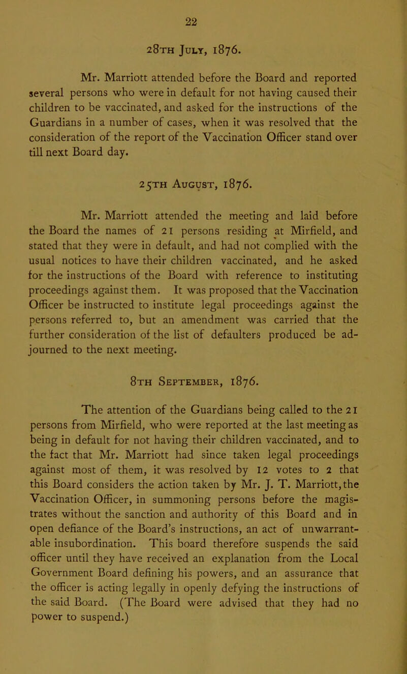 28th July, 1876. Mr. Marriott attended before the Board and reported several persons who were in default for not having caused their children to be vaccinated, and asked for the instructions of the Guardians in a number of cases, when it was resolved that the consideration of the report of the Vaccination Officer stand over till next Board day. 25TH August, 1876. Mr. Marriott attended the meeting and laid before the Board the names of 21 persons residing at Mirfield, and stated that they were in default, and had not complied with the usual notices to have their children vaccinated, and he asked for the instructions of the Board with reference to instituting proceedings against them. It was proposed that the Vaccination Officer be instructed to institute legal proceedings against the persons referred to, but an amendment was carried that the further consideration of the list of defaulters produced be ad- journed to the next meeting. 8th September, 1876. The attention of the Guardians being called to the 21 persons from Mirfield, who were reported at the last meeting as being in default for not having their children vaccinated, and to the fact that Mr. Marriott had since taken legal proceedings against most of them, it was resolved by 12 votes to 2 that this Board considers the action taken by Mr. J. T. Marriott, the Vaccination Officer, in summoning persons before the magis- trates without the sanction and authority of this Board and in open defiance of the Board’s instructions, an act of unwarrant- able insubordination. This board therefore suspends the said officer until they have received an explanation from the Local Government Board defining his powers, and an assurance that the officer is acting legally in openly defying the instructions of the said Board. (The Board were advised that they had no power to suspend.)