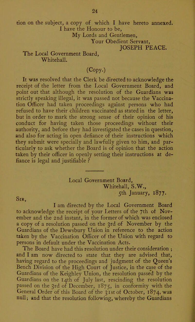 tion on the subject, a copy of which I have hereto annexed. I have the Honour to be, My Lords and Gentlemen, Your Obedient Servant, JOSEPH PEACE. The Local Government Board, Whitehall. (Copy.) It was resolved that the Clerk be directed to acknowledge the receipt of the letter from the I^ocal Government Board, and point out that although the resolution of the Guardians was strictly speaking illegal, it was passed not because the Vaccina- tion Officer had taken proceedings against persons who had refused to have their children vaccinated as stated in the letter, but in order to mark the strong sense of their opinion of his conduct for having taken those proceedings without their authority, and before they had investigated the cases in question, and also for acting in open defiance of their instructions which they submit were specially and lawfully given to him, and par- ticularly to ask whether the Board is of opinion that the action taken by their officer in openly setting their instructions at de- fiance is legal and justifiable ? Local Government Board, Whitehall, S.W., 5th January, 1877. Sir, I am directed by the Local Government Board to acknowledge the receipt of your Letters of the 7th of Nov- ember and the 2nd instant, in the former of which was enclosed a copy of a resolution passed on the 3rd of November by the Guardians of the Dewsbury Union in reference to the action taken by the Vaccination Officer of the Union with regard to persons in default under the Vaccination Acts. The Board have had this resolution under their consideration ; and I am now directed to state that they are advised that, having regard to the proceedings and judgment of the Queen’s Bench Division of the High Court of Justice, in the case of the Guardians of the Keighley Union, the resolution passed by the Guardians on the 14th of July last, rescinding the resolution passed on the 3rd of December, 1875, conformity with the General Order of this Board of the 31st of October, 1874, null; and that the resolution following, whereby the Guardians