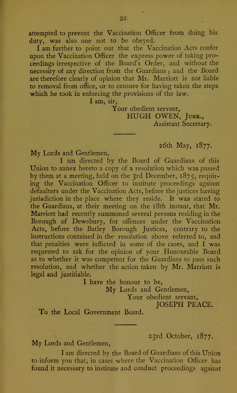 attempted to prevent the Vaccination Officer from doing his duty, was also one not to be obeyed. I am further to point out that the Vaccination Acts confer upon the Vaccination Officer the express power of taking pro- ceedings irrespective of the Board’s Order, and without the necessity of any direction from the Guardians ; and the Board are therefore clearly of opinion that Mr. Marriott is not liable to removal from office, or to censure for having taken the steps which he took in enforcing the provisions of the law. I am, sir. Your obedient servant, HUGH OWEN, JuNR., Assistant Secretary. 26th May, 1877. My Lords and Gentlemen, I am directed by the Board of Guardians of this Union to annex hereto a copy of a resolution which was passed by them at a meeting, held on the 3rd December, 1875, requir- ing the Vaccination Officer to institute proceedings against defaulters under the Vaccination Acts, before the justices having jurisdiction in the place where they reside. It was stated to the Guardians, at their meeting on the 18th instant, that Mr. Marriott had recently summoned several persons residing in the Borough of Dewsbury, for offences under the Vaccination Acts, before the Batley Borough Justices, contrary to the instructions contained in the resolution above referred to, and that penalties were inflicted in some of the cases, and I was requested to ask for the opinion of your Honourable Board as to whether it was competent for the Guardians to pass such resolution, and whether the action taken by Mr. Marriott is legal and justifiable. I have the honour to be. My Lords and Gentlemen, Your obedient servant, JOSEPH PEACE. To the Local Government Board. 23rd October, 1877. My Lords and Gentlemen, I am directed by the Board of Guardians of this Union to inform you that, in cases where the Vaccination Officer has found it necessary to institute and conduct proceedings against